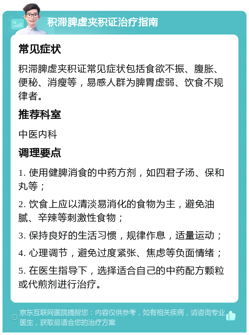 积滞脾虚夹积证治疗指南 常见症状 积滞脾虚夹积证常见症状包括食欲不振、腹胀、便秘、消瘦等，易感人群为脾胃虚弱、饮食不规律者。 推荐科室 中医内科 调理要点 1. 使用健脾消食的中药方剂，如四君子汤、保和丸等； 2. 饮食上应以清淡易消化的食物为主，避免油腻、辛辣等刺激性食物； 3. 保持良好的生活习惯，规律作息，适量运动； 4. 心理调节，避免过度紧张、焦虑等负面情绪； 5. 在医生指导下，选择适合自己的中药配方颗粒或代煎剂进行治疗。