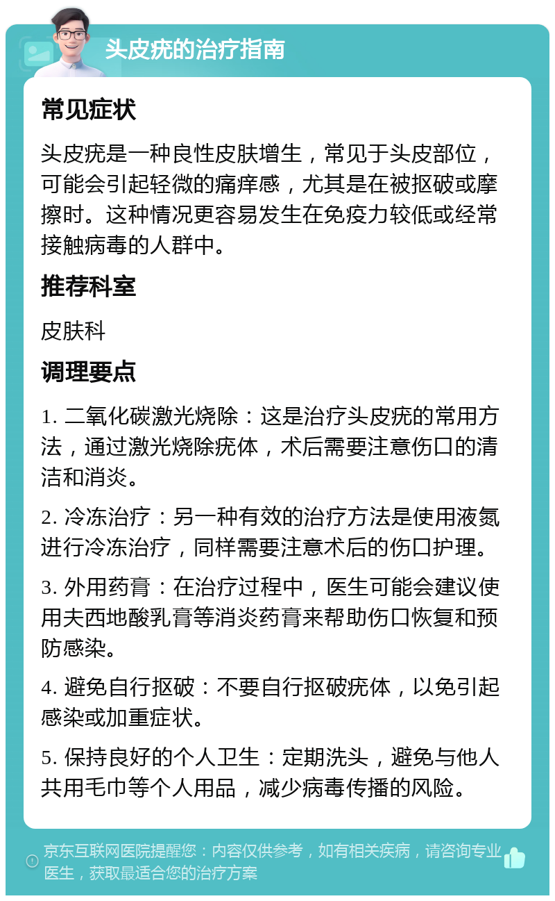 头皮疣的治疗指南 常见症状 头皮疣是一种良性皮肤增生，常见于头皮部位，可能会引起轻微的痛痒感，尤其是在被抠破或摩擦时。这种情况更容易发生在免疫力较低或经常接触病毒的人群中。 推荐科室 皮肤科 调理要点 1. 二氧化碳激光烧除：这是治疗头皮疣的常用方法，通过激光烧除疣体，术后需要注意伤口的清洁和消炎。 2. 冷冻治疗：另一种有效的治疗方法是使用液氮进行冷冻治疗，同样需要注意术后的伤口护理。 3. 外用药膏：在治疗过程中，医生可能会建议使用夫西地酸乳膏等消炎药膏来帮助伤口恢复和预防感染。 4. 避免自行抠破：不要自行抠破疣体，以免引起感染或加重症状。 5. 保持良好的个人卫生：定期洗头，避免与他人共用毛巾等个人用品，减少病毒传播的风险。