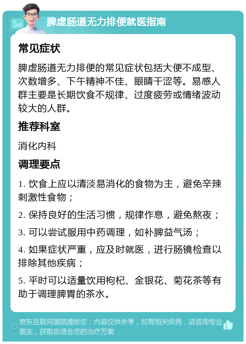 脾虚肠道无力排便就医指南 常见症状 脾虚肠道无力排便的常见症状包括大便不成型、次数增多、下午精神不佳、眼睛干涩等。易感人群主要是长期饮食不规律、过度疲劳或情绪波动较大的人群。 推荐科室 消化内科 调理要点 1. 饮食上应以清淡易消化的食物为主，避免辛辣刺激性食物； 2. 保持良好的生活习惯，规律作息，避免熬夜； 3. 可以尝试服用中药调理，如补脾益气汤； 4. 如果症状严重，应及时就医，进行肠镜检查以排除其他疾病； 5. 平时可以适量饮用枸杞、金银花、菊花茶等有助于调理脾胃的茶水。