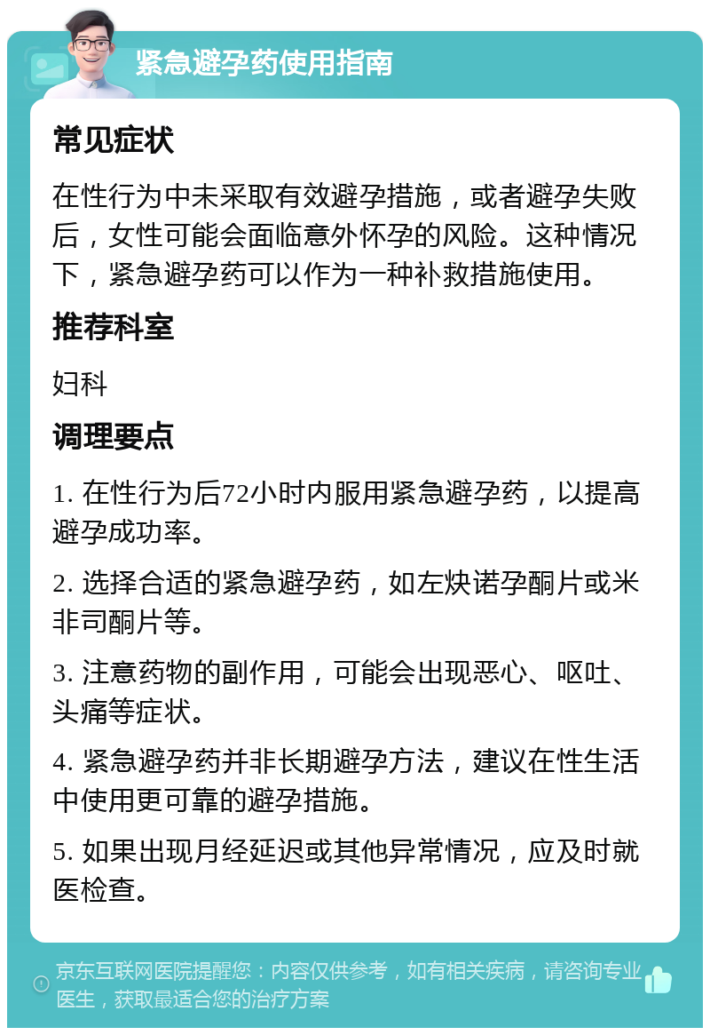 紧急避孕药使用指南 常见症状 在性行为中未采取有效避孕措施，或者避孕失败后，女性可能会面临意外怀孕的风险。这种情况下，紧急避孕药可以作为一种补救措施使用。 推荐科室 妇科 调理要点 1. 在性行为后72小时内服用紧急避孕药，以提高避孕成功率。 2. 选择合适的紧急避孕药，如左炔诺孕酮片或米非司酮片等。 3. 注意药物的副作用，可能会出现恶心、呕吐、头痛等症状。 4. 紧急避孕药并非长期避孕方法，建议在性生活中使用更可靠的避孕措施。 5. 如果出现月经延迟或其他异常情况，应及时就医检查。