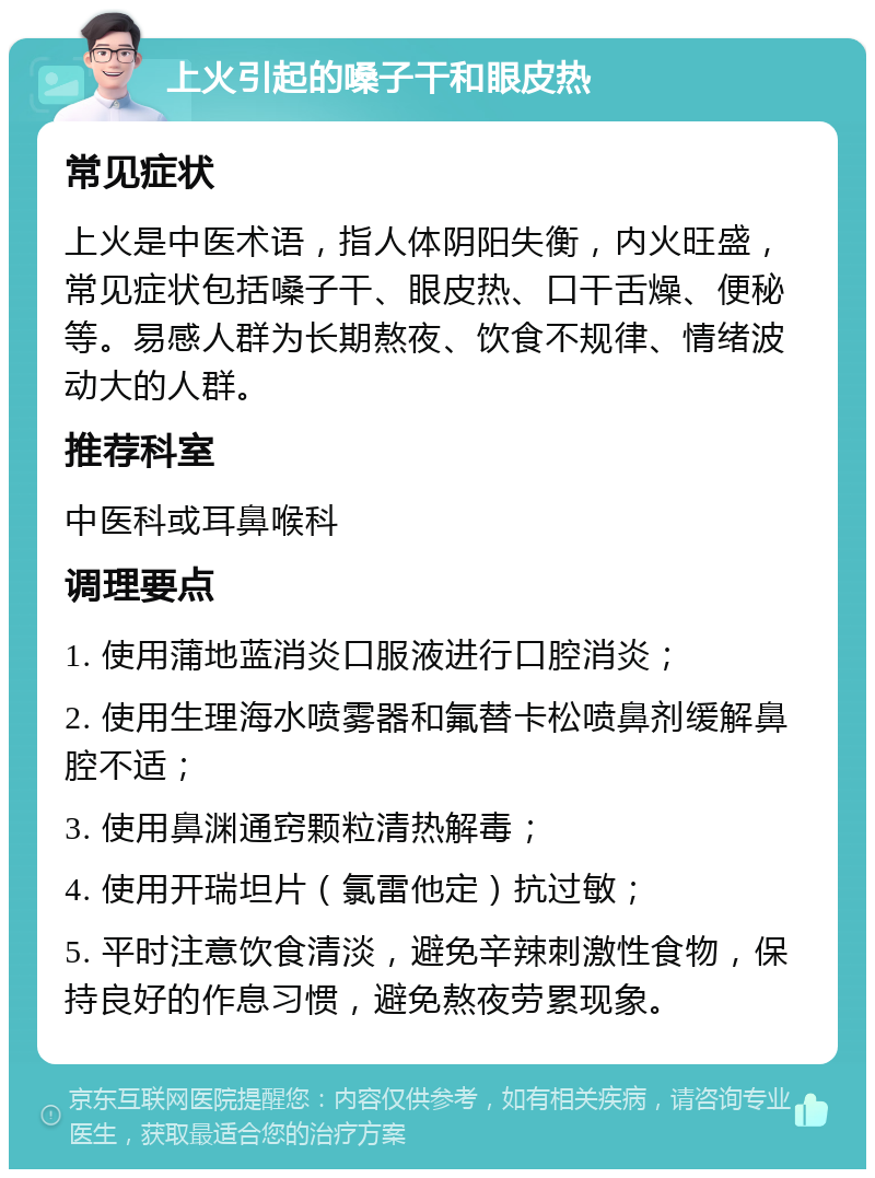 上火引起的嗓子干和眼皮热 常见症状 上火是中医术语，指人体阴阳失衡，内火旺盛，常见症状包括嗓子干、眼皮热、口干舌燥、便秘等。易感人群为长期熬夜、饮食不规律、情绪波动大的人群。 推荐科室 中医科或耳鼻喉科 调理要点 1. 使用蒲地蓝消炎口服液进行口腔消炎； 2. 使用生理海水喷雾器和氟替卡松喷鼻剂缓解鼻腔不适； 3. 使用鼻渊通窍颗粒清热解毒； 4. 使用开瑞坦片（氯雷他定）抗过敏； 5. 平时注意饮食清淡，避免辛辣刺激性食物，保持良好的作息习惯，避免熬夜劳累现象。