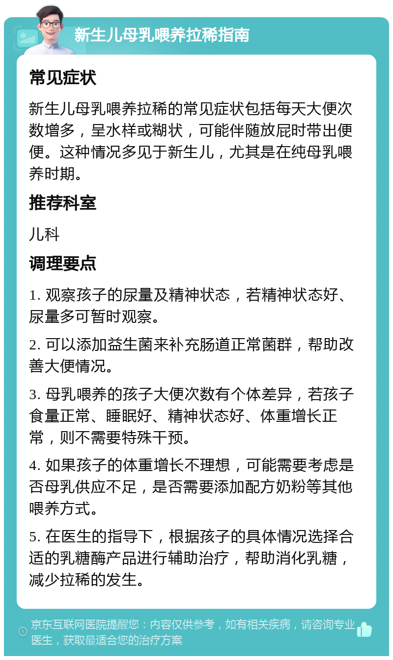 新生儿母乳喂养拉稀指南 常见症状 新生儿母乳喂养拉稀的常见症状包括每天大便次数增多，呈水样或糊状，可能伴随放屁时带出便便。这种情况多见于新生儿，尤其是在纯母乳喂养时期。 推荐科室 儿科 调理要点 1. 观察孩子的尿量及精神状态，若精神状态好、尿量多可暂时观察。 2. 可以添加益生菌来补充肠道正常菌群，帮助改善大便情况。 3. 母乳喂养的孩子大便次数有个体差异，若孩子食量正常、睡眠好、精神状态好、体重增长正常，则不需要特殊干预。 4. 如果孩子的体重增长不理想，可能需要考虑是否母乳供应不足，是否需要添加配方奶粉等其他喂养方式。 5. 在医生的指导下，根据孩子的具体情况选择合适的乳糖酶产品进行辅助治疗，帮助消化乳糖，减少拉稀的发生。