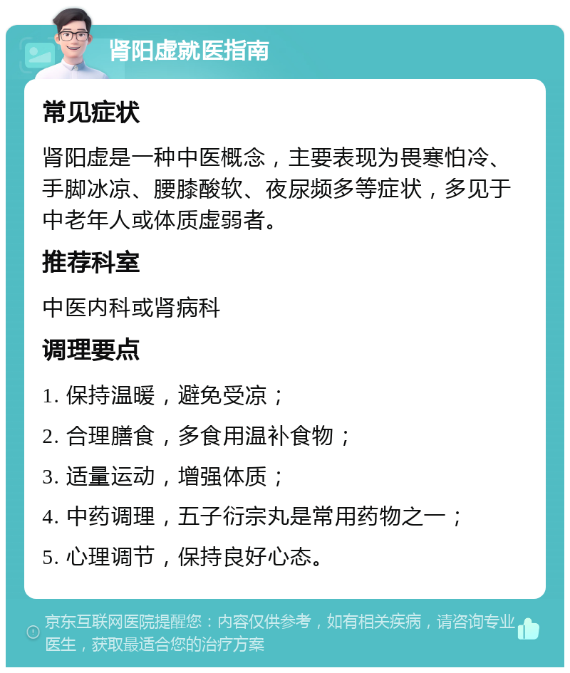 肾阳虚就医指南 常见症状 肾阳虚是一种中医概念，主要表现为畏寒怕冷、手脚冰凉、腰膝酸软、夜尿频多等症状，多见于中老年人或体质虚弱者。 推荐科室 中医内科或肾病科 调理要点 1. 保持温暖，避免受凉； 2. 合理膳食，多食用温补食物； 3. 适量运动，增强体质； 4. 中药调理，五子衍宗丸是常用药物之一； 5. 心理调节，保持良好心态。