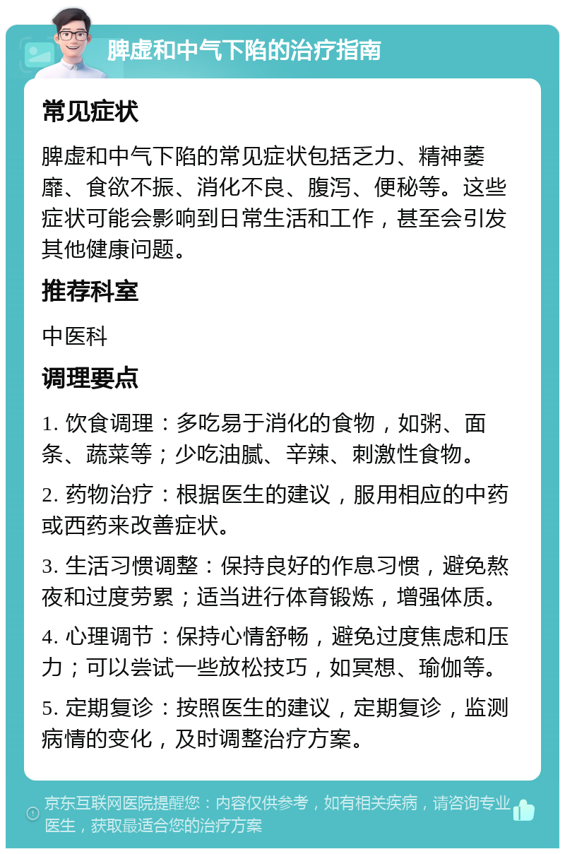 脾虚和中气下陷的治疗指南 常见症状 脾虚和中气下陷的常见症状包括乏力、精神萎靡、食欲不振、消化不良、腹泻、便秘等。这些症状可能会影响到日常生活和工作，甚至会引发其他健康问题。 推荐科室 中医科 调理要点 1. 饮食调理：多吃易于消化的食物，如粥、面条、蔬菜等；少吃油腻、辛辣、刺激性食物。 2. 药物治疗：根据医生的建议，服用相应的中药或西药来改善症状。 3. 生活习惯调整：保持良好的作息习惯，避免熬夜和过度劳累；适当进行体育锻炼，增强体质。 4. 心理调节：保持心情舒畅，避免过度焦虑和压力；可以尝试一些放松技巧，如冥想、瑜伽等。 5. 定期复诊：按照医生的建议，定期复诊，监测病情的变化，及时调整治疗方案。