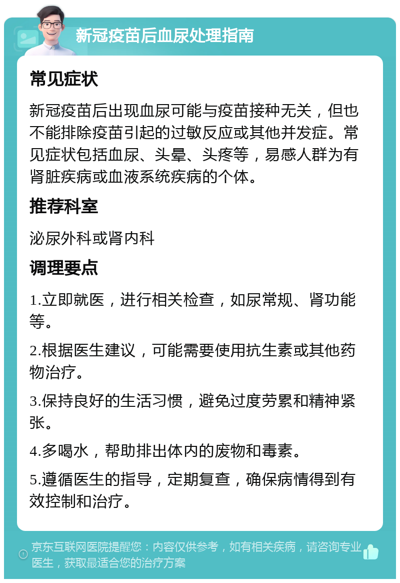 新冠疫苗后血尿处理指南 常见症状 新冠疫苗后出现血尿可能与疫苗接种无关，但也不能排除疫苗引起的过敏反应或其他并发症。常见症状包括血尿、头晕、头疼等，易感人群为有肾脏疾病或血液系统疾病的个体。 推荐科室 泌尿外科或肾内科 调理要点 1.立即就医，进行相关检查，如尿常规、肾功能等。 2.根据医生建议，可能需要使用抗生素或其他药物治疗。 3.保持良好的生活习惯，避免过度劳累和精神紧张。 4.多喝水，帮助排出体内的废物和毒素。 5.遵循医生的指导，定期复查，确保病情得到有效控制和治疗。