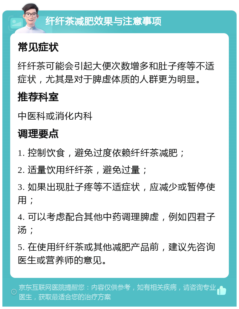 纤纤茶减肥效果与注意事项 常见症状 纤纤茶可能会引起大便次数增多和肚子疼等不适症状，尤其是对于脾虚体质的人群更为明显。 推荐科室 中医科或消化内科 调理要点 1. 控制饮食，避免过度依赖纤纤茶减肥； 2. 适量饮用纤纤茶，避免过量； 3. 如果出现肚子疼等不适症状，应减少或暂停使用； 4. 可以考虑配合其他中药调理脾虚，例如四君子汤； 5. 在使用纤纤茶或其他减肥产品前，建议先咨询医生或营养师的意见。