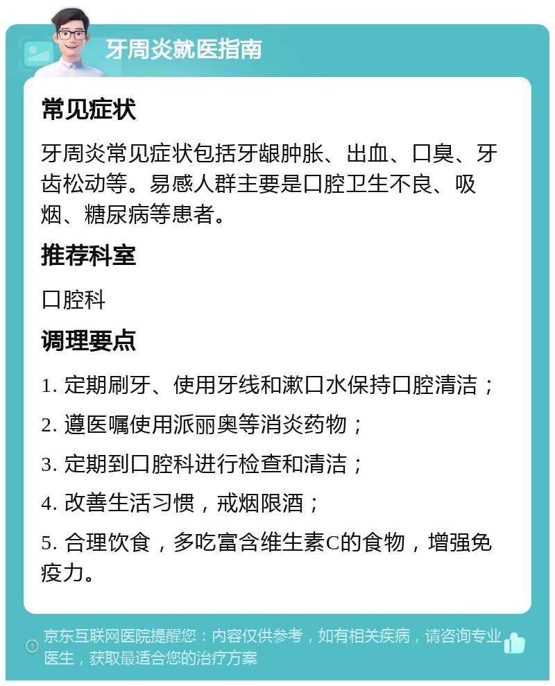 牙周炎就医指南 常见症状 牙周炎常见症状包括牙龈肿胀、出血、口臭、牙齿松动等。易感人群主要是口腔卫生不良、吸烟、糖尿病等患者。 推荐科室 口腔科 调理要点 1. 定期刷牙、使用牙线和漱口水保持口腔清洁； 2. 遵医嘱使用派丽奥等消炎药物； 3. 定期到口腔科进行检查和清洁； 4. 改善生活习惯，戒烟限酒； 5. 合理饮食，多吃富含维生素C的食物，增强免疫力。