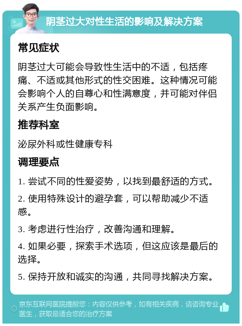 阴茎过大对性生活的影响及解决方案 常见症状 阴茎过大可能会导致性生活中的不适，包括疼痛、不适或其他形式的性交困难。这种情况可能会影响个人的自尊心和性满意度，并可能对伴侣关系产生负面影响。 推荐科室 泌尿外科或性健康专科 调理要点 1. 尝试不同的性爱姿势，以找到最舒适的方式。 2. 使用特殊设计的避孕套，可以帮助减少不适感。 3. 考虑进行性治疗，改善沟通和理解。 4. 如果必要，探索手术选项，但这应该是最后的选择。 5. 保持开放和诚实的沟通，共同寻找解决方案。