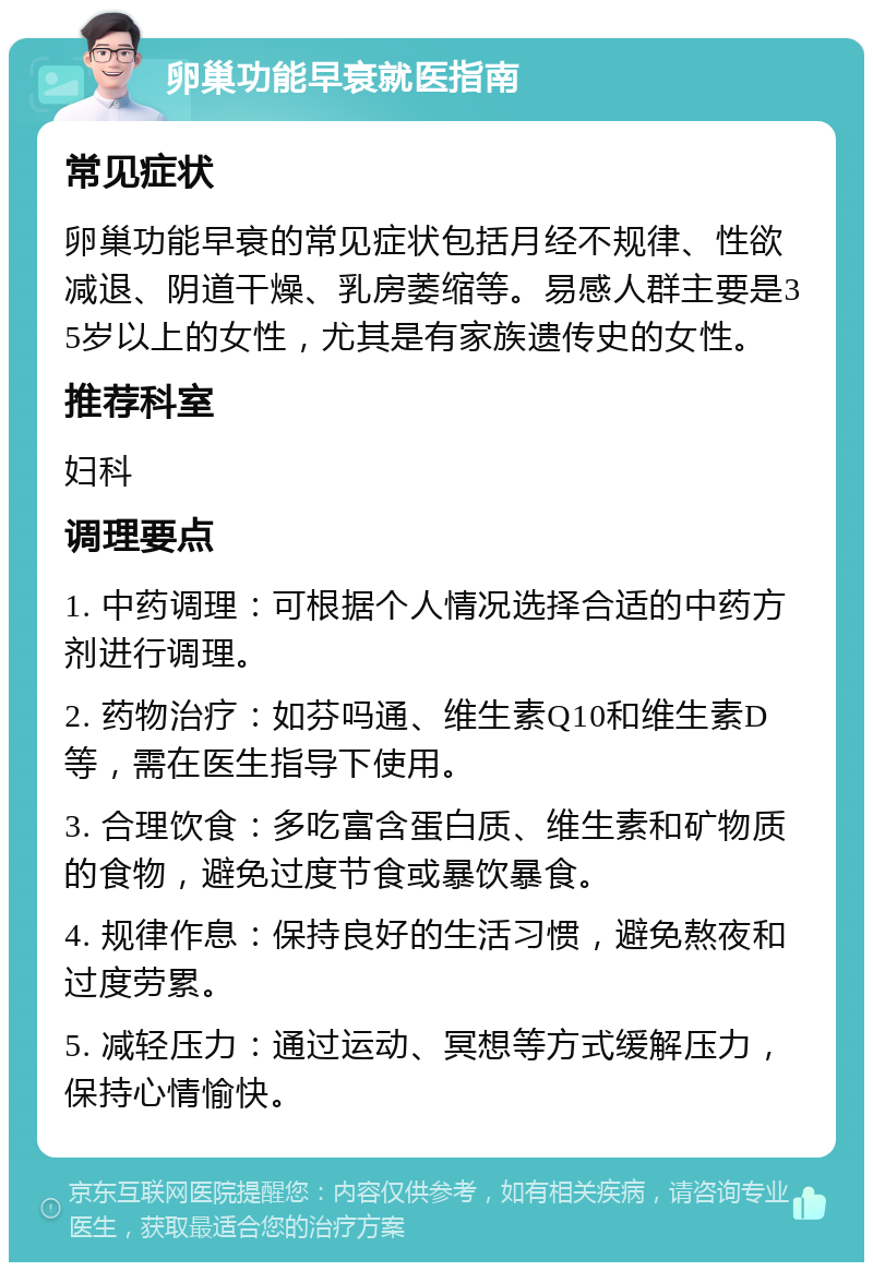 卵巢功能早衰就医指南 常见症状 卵巢功能早衰的常见症状包括月经不规律、性欲减退、阴道干燥、乳房萎缩等。易感人群主要是35岁以上的女性，尤其是有家族遗传史的女性。 推荐科室 妇科 调理要点 1. 中药调理：可根据个人情况选择合适的中药方剂进行调理。 2. 药物治疗：如芬吗通、维生素Q10和维生素D等，需在医生指导下使用。 3. 合理饮食：多吃富含蛋白质、维生素和矿物质的食物，避免过度节食或暴饮暴食。 4. 规律作息：保持良好的生活习惯，避免熬夜和过度劳累。 5. 减轻压力：通过运动、冥想等方式缓解压力，保持心情愉快。