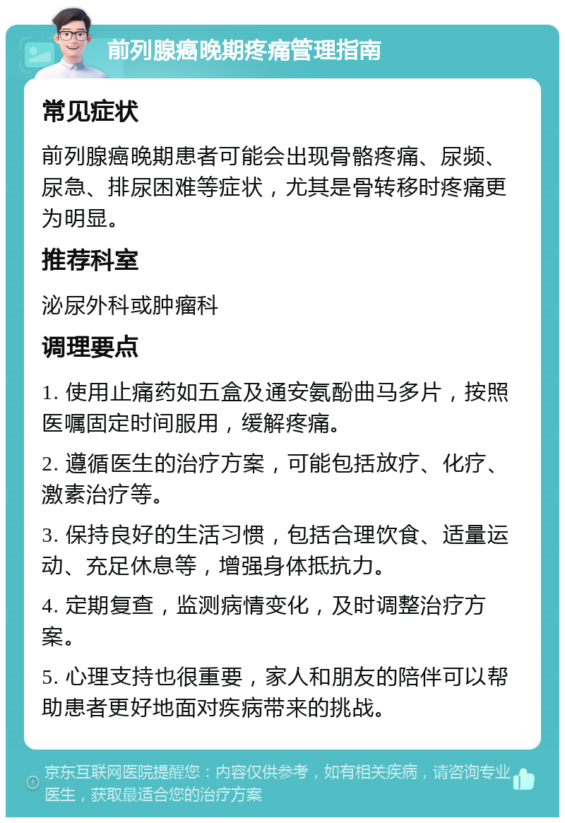 前列腺癌晚期疼痛管理指南 常见症状 前列腺癌晚期患者可能会出现骨骼疼痛、尿频、尿急、排尿困难等症状，尤其是骨转移时疼痛更为明显。 推荐科室 泌尿外科或肿瘤科 调理要点 1. 使用止痛药如五盒及通安氨酚曲马多片，按照医嘱固定时间服用，缓解疼痛。 2. 遵循医生的治疗方案，可能包括放疗、化疗、激素治疗等。 3. 保持良好的生活习惯，包括合理饮食、适量运动、充足休息等，增强身体抵抗力。 4. 定期复查，监测病情变化，及时调整治疗方案。 5. 心理支持也很重要，家人和朋友的陪伴可以帮助患者更好地面对疾病带来的挑战。