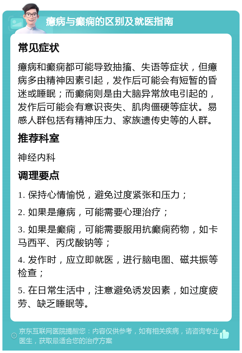 癔病与癫痫的区别及就医指南 常见症状 癔病和癫痫都可能导致抽搐、失语等症状，但癔病多由精神因素引起，发作后可能会有短暂的昏迷或睡眠；而癫痫则是由大脑异常放电引起的，发作后可能会有意识丧失、肌肉僵硬等症状。易感人群包括有精神压力、家族遗传史等的人群。 推荐科室 神经内科 调理要点 1. 保持心情愉悦，避免过度紧张和压力； 2. 如果是癔病，可能需要心理治疗； 3. 如果是癫痫，可能需要服用抗癫痫药物，如卡马西平、丙戊酸钠等； 4. 发作时，应立即就医，进行脑电图、磁共振等检查； 5. 在日常生活中，注意避免诱发因素，如过度疲劳、缺乏睡眠等。