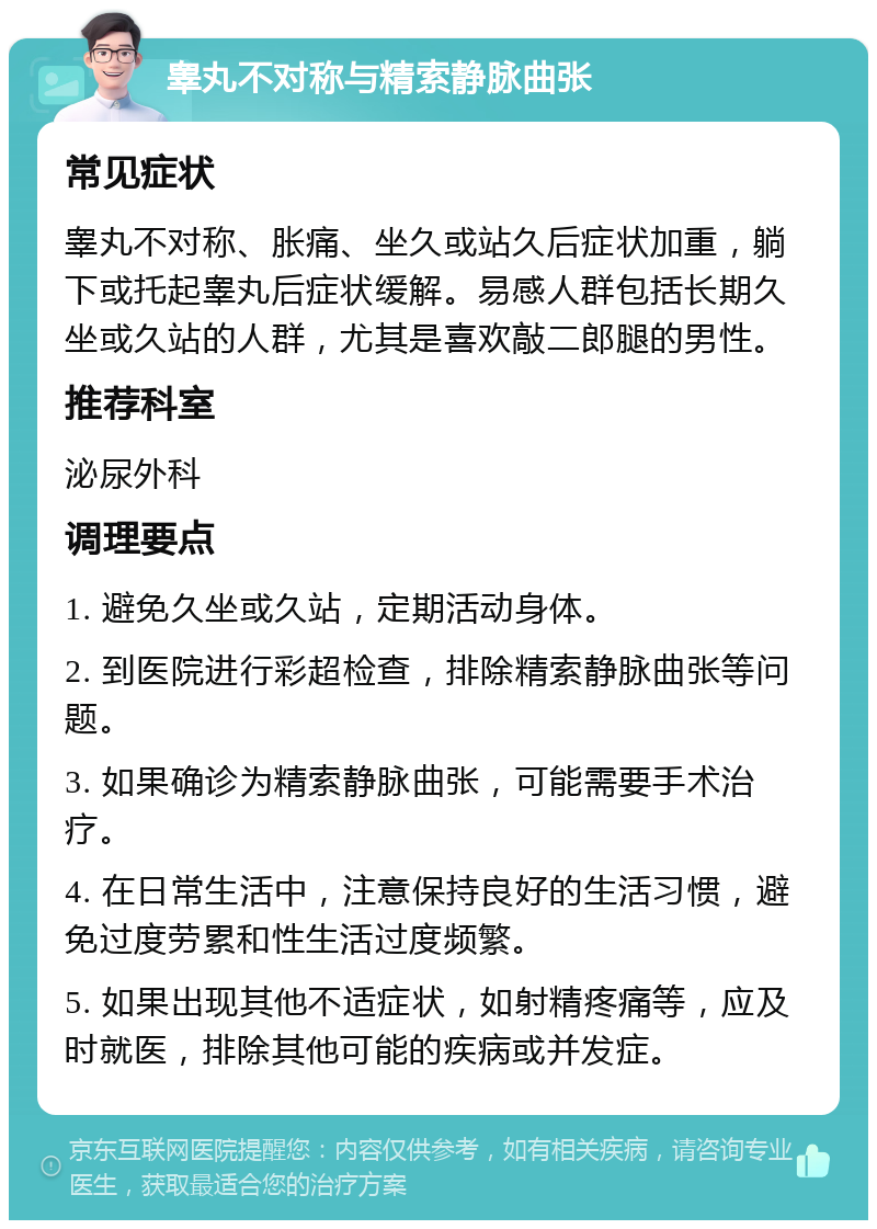 睾丸不对称与精索静脉曲张 常见症状 睾丸不对称、胀痛、坐久或站久后症状加重，躺下或托起睾丸后症状缓解。易感人群包括长期久坐或久站的人群，尤其是喜欢敲二郎腿的男性。 推荐科室 泌尿外科 调理要点 1. 避免久坐或久站，定期活动身体。 2. 到医院进行彩超检查，排除精索静脉曲张等问题。 3. 如果确诊为精索静脉曲张，可能需要手术治疗。 4. 在日常生活中，注意保持良好的生活习惯，避免过度劳累和性生活过度频繁。 5. 如果出现其他不适症状，如射精疼痛等，应及时就医，排除其他可能的疾病或并发症。