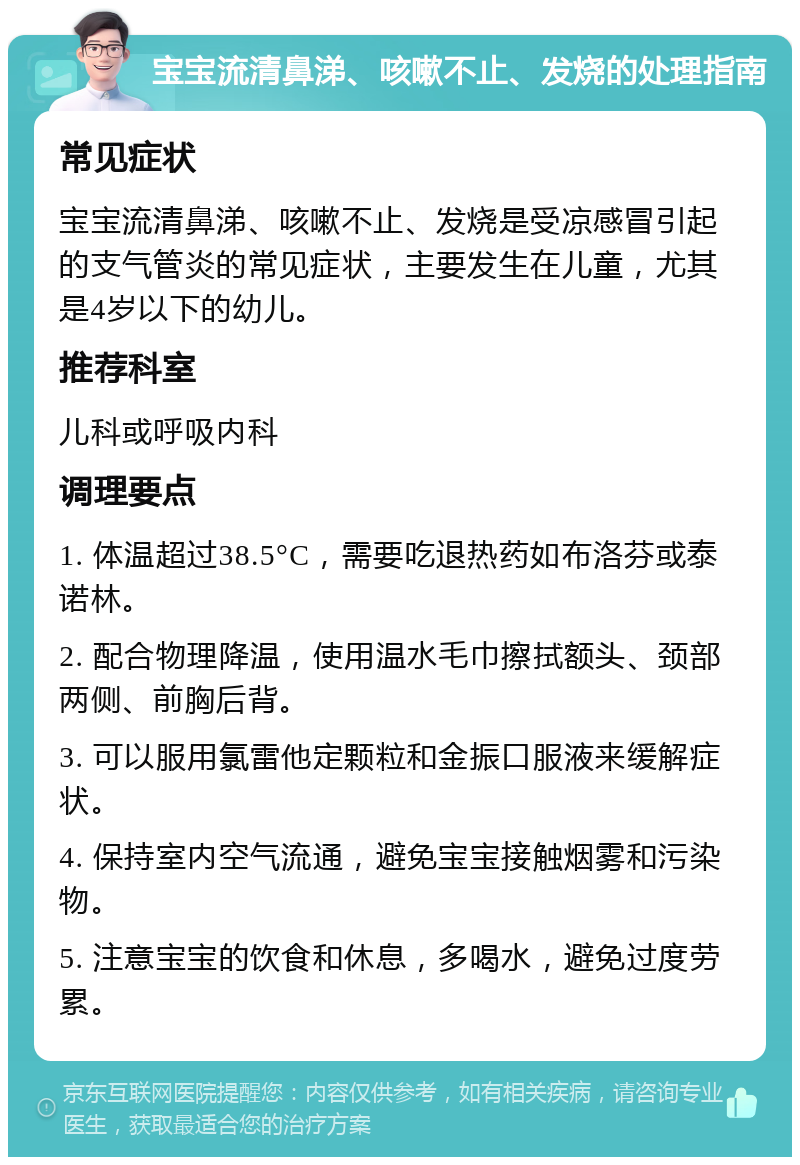 宝宝流清鼻涕、咳嗽不止、发烧的处理指南 常见症状 宝宝流清鼻涕、咳嗽不止、发烧是受凉感冒引起的支气管炎的常见症状，主要发生在儿童，尤其是4岁以下的幼儿。 推荐科室 儿科或呼吸内科 调理要点 1. 体温超过38.5°C，需要吃退热药如布洛芬或泰诺林。 2. 配合物理降温，使用温水毛巾擦拭额头、颈部两侧、前胸后背。 3. 可以服用氯雷他定颗粒和金振口服液来缓解症状。 4. 保持室内空气流通，避免宝宝接触烟雾和污染物。 5. 注意宝宝的饮食和休息，多喝水，避免过度劳累。