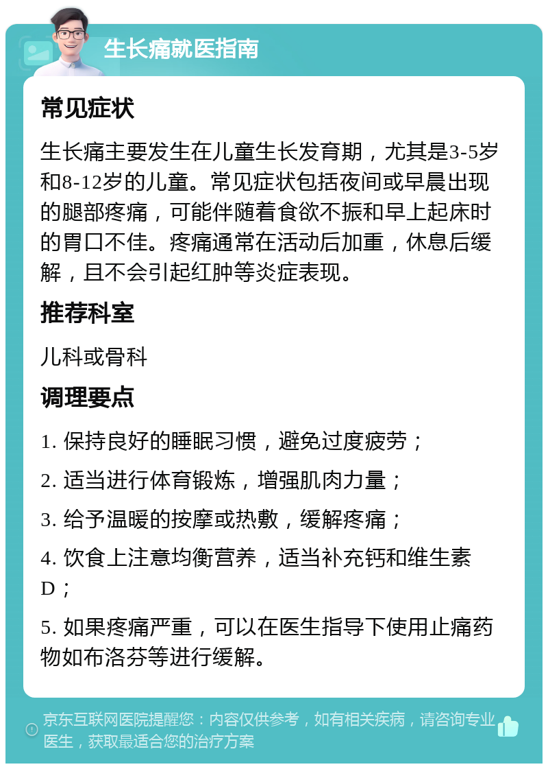 生长痛就医指南 常见症状 生长痛主要发生在儿童生长发育期，尤其是3-5岁和8-12岁的儿童。常见症状包括夜间或早晨出现的腿部疼痛，可能伴随着食欲不振和早上起床时的胃口不佳。疼痛通常在活动后加重，休息后缓解，且不会引起红肿等炎症表现。 推荐科室 儿科或骨科 调理要点 1. 保持良好的睡眠习惯，避免过度疲劳； 2. 适当进行体育锻炼，增强肌肉力量； 3. 给予温暖的按摩或热敷，缓解疼痛； 4. 饮食上注意均衡营养，适当补充钙和维生素D； 5. 如果疼痛严重，可以在医生指导下使用止痛药物如布洛芬等进行缓解。