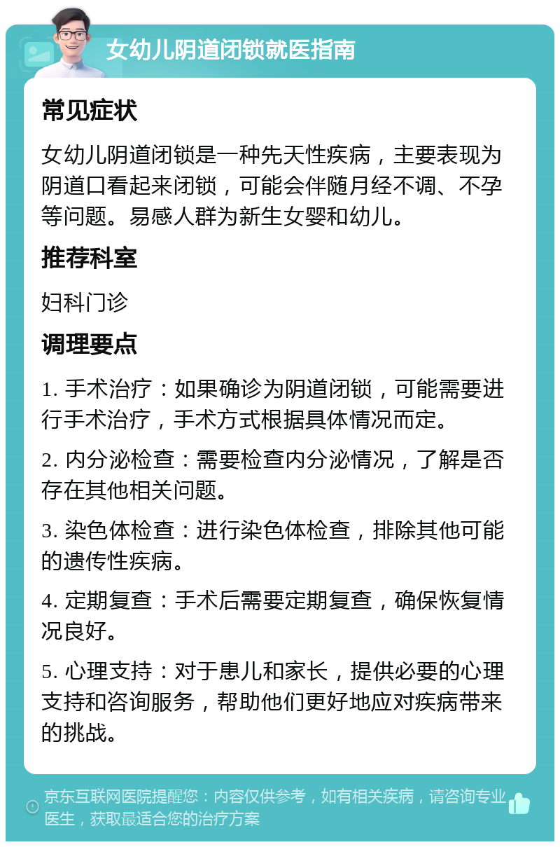 女幼儿阴道闭锁就医指南 常见症状 女幼儿阴道闭锁是一种先天性疾病，主要表现为阴道口看起来闭锁，可能会伴随月经不调、不孕等问题。易感人群为新生女婴和幼儿。 推荐科室 妇科门诊 调理要点 1. 手术治疗：如果确诊为阴道闭锁，可能需要进行手术治疗，手术方式根据具体情况而定。 2. 内分泌检查：需要检查内分泌情况，了解是否存在其他相关问题。 3. 染色体检查：进行染色体检查，排除其他可能的遗传性疾病。 4. 定期复查：手术后需要定期复查，确保恢复情况良好。 5. 心理支持：对于患儿和家长，提供必要的心理支持和咨询服务，帮助他们更好地应对疾病带来的挑战。