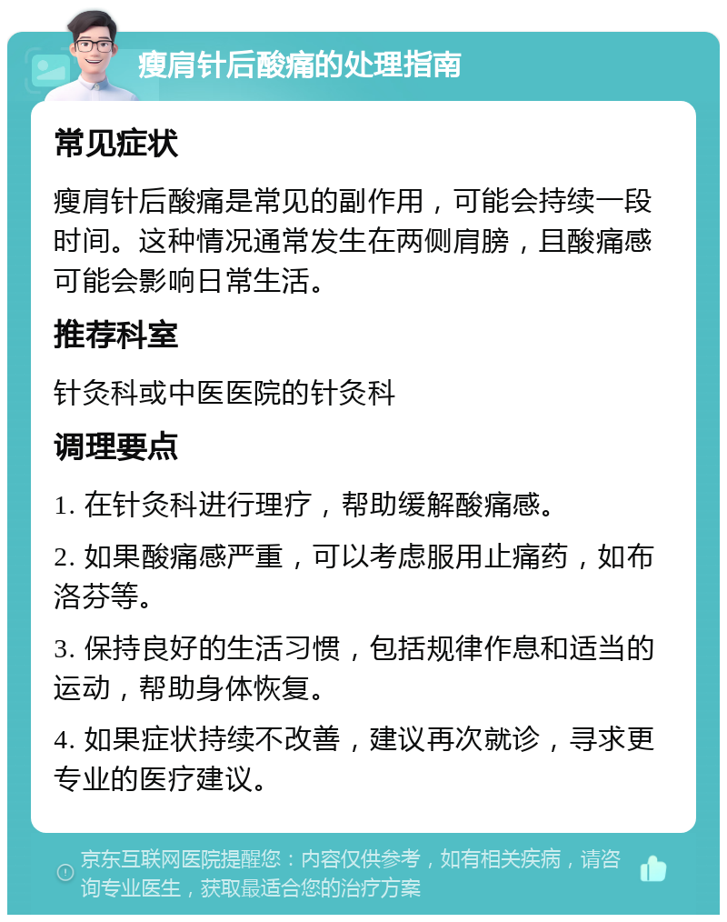 瘦肩针后酸痛的处理指南 常见症状 瘦肩针后酸痛是常见的副作用，可能会持续一段时间。这种情况通常发生在两侧肩膀，且酸痛感可能会影响日常生活。 推荐科室 针灸科或中医医院的针灸科 调理要点 1. 在针灸科进行理疗，帮助缓解酸痛感。 2. 如果酸痛感严重，可以考虑服用止痛药，如布洛芬等。 3. 保持良好的生活习惯，包括规律作息和适当的运动，帮助身体恢复。 4. 如果症状持续不改善，建议再次就诊，寻求更专业的医疗建议。