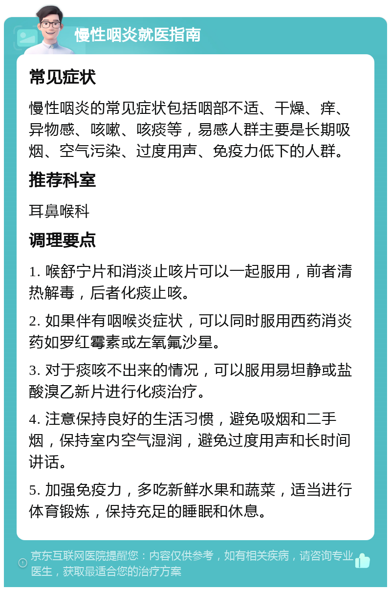 慢性咽炎就医指南 常见症状 慢性咽炎的常见症状包括咽部不适、干燥、痒、异物感、咳嗽、咳痰等，易感人群主要是长期吸烟、空气污染、过度用声、免疫力低下的人群。 推荐科室 耳鼻喉科 调理要点 1. 喉舒宁片和消淡止咳片可以一起服用，前者清热解毒，后者化痰止咳。 2. 如果伴有咽喉炎症状，可以同时服用西药消炎药如罗红霉素或左氧氟沙星。 3. 对于痰咳不出来的情况，可以服用易坦静或盐酸溴乙新片进行化痰治疗。 4. 注意保持良好的生活习惯，避免吸烟和二手烟，保持室内空气湿润，避免过度用声和长时间讲话。 5. 加强免疫力，多吃新鲜水果和蔬菜，适当进行体育锻炼，保持充足的睡眠和休息。