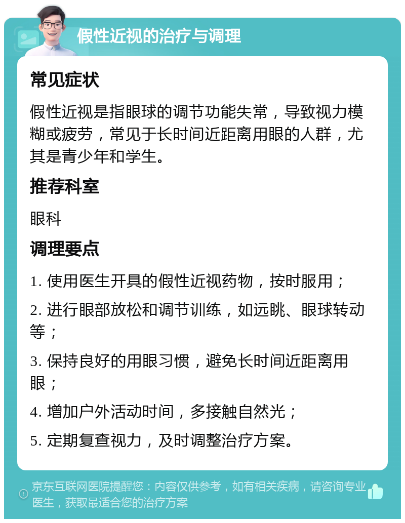 假性近视的治疗与调理 常见症状 假性近视是指眼球的调节功能失常，导致视力模糊或疲劳，常见于长时间近距离用眼的人群，尤其是青少年和学生。 推荐科室 眼科 调理要点 1. 使用医生开具的假性近视药物，按时服用； 2. 进行眼部放松和调节训练，如远眺、眼球转动等； 3. 保持良好的用眼习惯，避免长时间近距离用眼； 4. 增加户外活动时间，多接触自然光； 5. 定期复查视力，及时调整治疗方案。