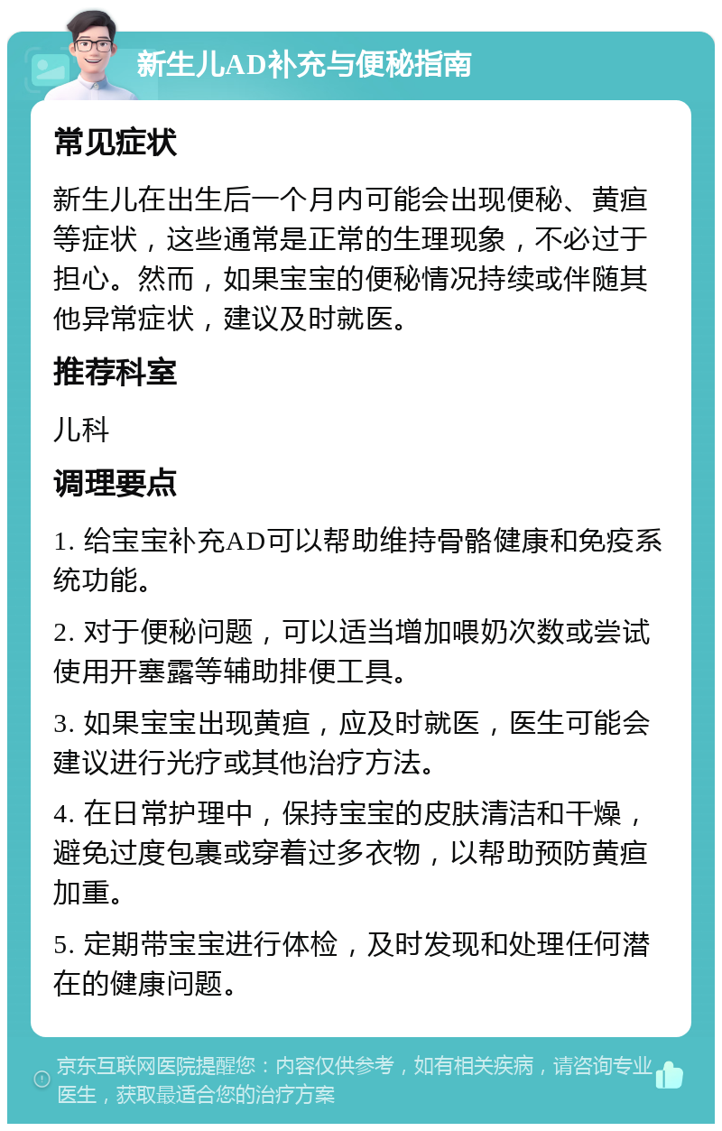 新生儿AD补充与便秘指南 常见症状 新生儿在出生后一个月内可能会出现便秘、黄疸等症状，这些通常是正常的生理现象，不必过于担心。然而，如果宝宝的便秘情况持续或伴随其他异常症状，建议及时就医。 推荐科室 儿科 调理要点 1. 给宝宝补充AD可以帮助维持骨骼健康和免疫系统功能。 2. 对于便秘问题，可以适当增加喂奶次数或尝试使用开塞露等辅助排便工具。 3. 如果宝宝出现黄疸，应及时就医，医生可能会建议进行光疗或其他治疗方法。 4. 在日常护理中，保持宝宝的皮肤清洁和干燥，避免过度包裹或穿着过多衣物，以帮助预防黄疸加重。 5. 定期带宝宝进行体检，及时发现和处理任何潜在的健康问题。