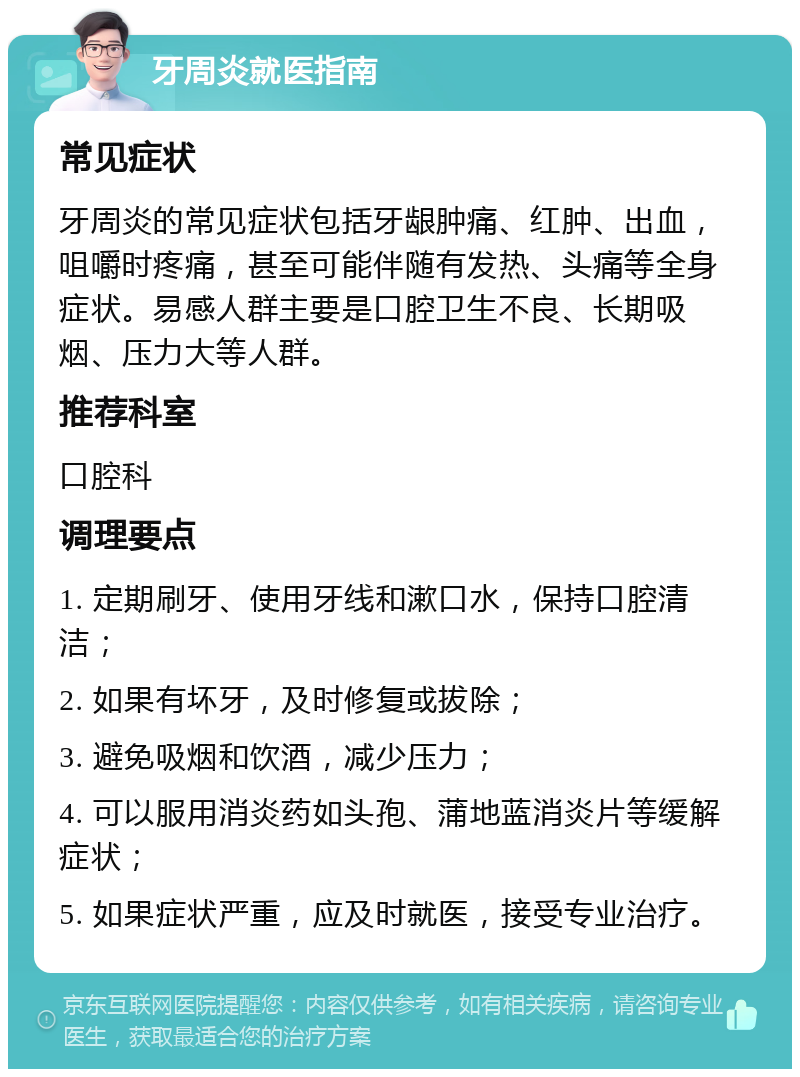 牙周炎就医指南 常见症状 牙周炎的常见症状包括牙龈肿痛、红肿、出血，咀嚼时疼痛，甚至可能伴随有发热、头痛等全身症状。易感人群主要是口腔卫生不良、长期吸烟、压力大等人群。 推荐科室 口腔科 调理要点 1. 定期刷牙、使用牙线和漱口水，保持口腔清洁； 2. 如果有坏牙，及时修复或拔除； 3. 避免吸烟和饮酒，减少压力； 4. 可以服用消炎药如头孢、蒲地蓝消炎片等缓解症状； 5. 如果症状严重，应及时就医，接受专业治疗。