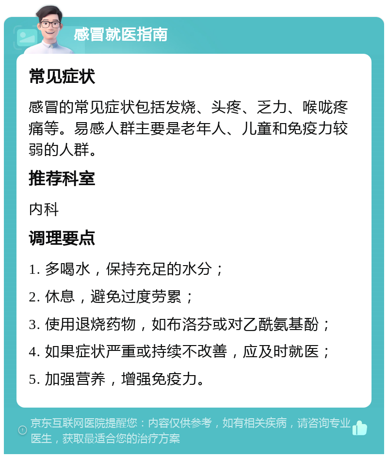 感冒就医指南 常见症状 感冒的常见症状包括发烧、头疼、乏力、喉咙疼痛等。易感人群主要是老年人、儿童和免疫力较弱的人群。 推荐科室 内科 调理要点 1. 多喝水，保持充足的水分； 2. 休息，避免过度劳累； 3. 使用退烧药物，如布洛芬或对乙酰氨基酚； 4. 如果症状严重或持续不改善，应及时就医； 5. 加强营养，增强免疫力。