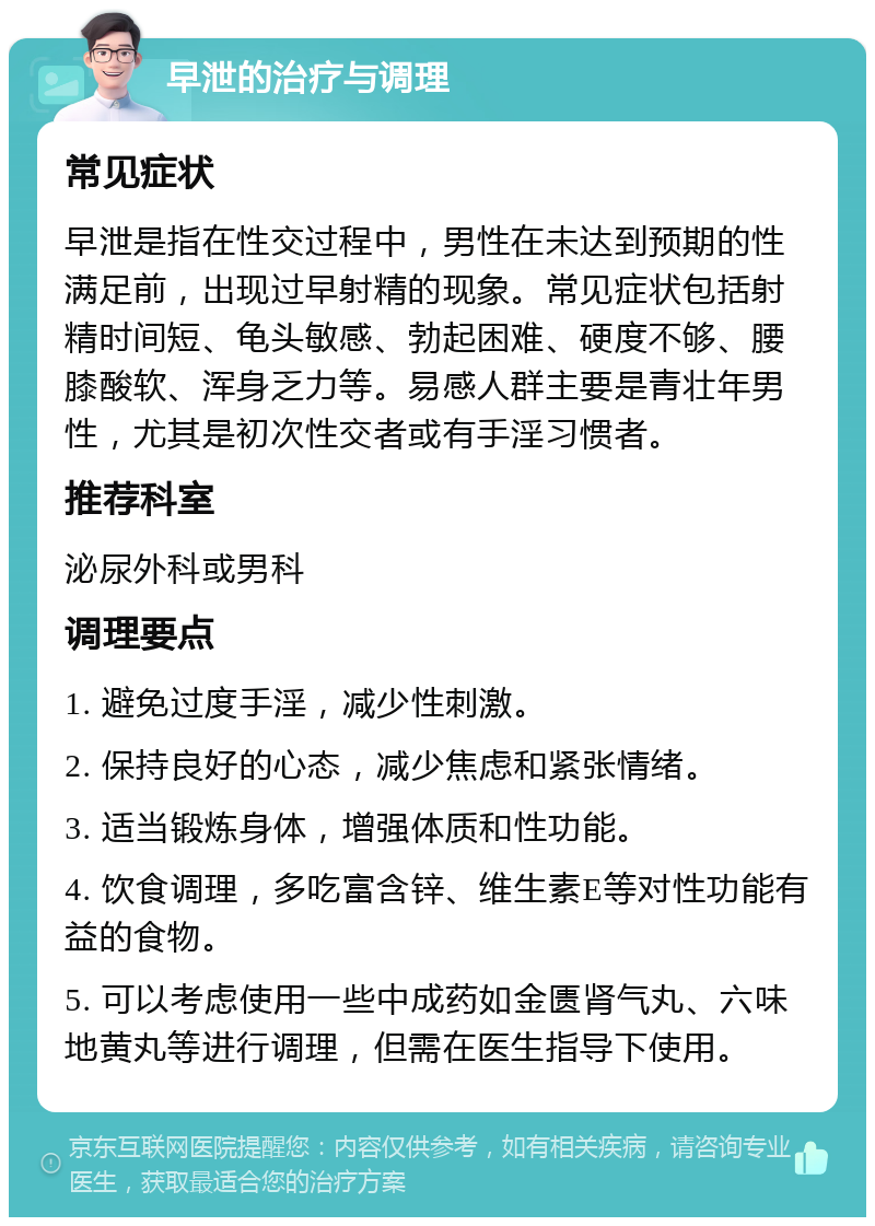 早泄的治疗与调理 常见症状 早泄是指在性交过程中，男性在未达到预期的性满足前，出现过早射精的现象。常见症状包括射精时间短、龟头敏感、勃起困难、硬度不够、腰膝酸软、浑身乏力等。易感人群主要是青壮年男性，尤其是初次性交者或有手淫习惯者。 推荐科室 泌尿外科或男科 调理要点 1. 避免过度手淫，减少性刺激。 2. 保持良好的心态，减少焦虑和紧张情绪。 3. 适当锻炼身体，增强体质和性功能。 4. 饮食调理，多吃富含锌、维生素E等对性功能有益的食物。 5. 可以考虑使用一些中成药如金匮肾气丸、六味地黄丸等进行调理，但需在医生指导下使用。