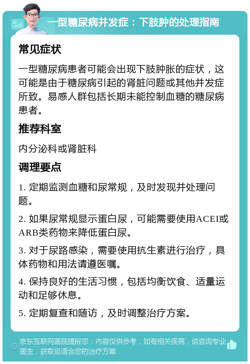 一型糖尿病并发症：下肢肿的处理指南 常见症状 一型糖尿病患者可能会出现下肢肿胀的症状，这可能是由于糖尿病引起的肾脏问题或其他并发症所致。易感人群包括长期未能控制血糖的糖尿病患者。 推荐科室 内分泌科或肾脏科 调理要点 1. 定期监测血糖和尿常规，及时发现并处理问题。 2. 如果尿常规显示蛋白尿，可能需要使用ACEI或ARB类药物来降低蛋白尿。 3. 对于尿路感染，需要使用抗生素进行治疗，具体药物和用法请遵医嘱。 4. 保持良好的生活习惯，包括均衡饮食、适量运动和足够休息。 5. 定期复查和随访，及时调整治疗方案。