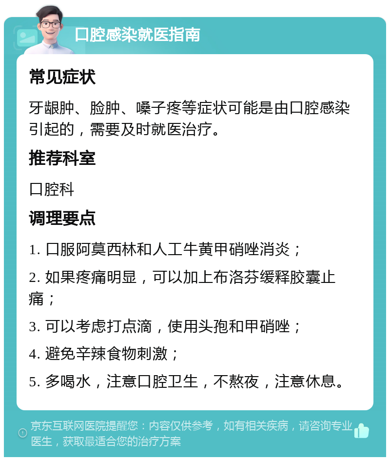 口腔感染就医指南 常见症状 牙龈肿、脸肿、嗓子疼等症状可能是由口腔感染引起的，需要及时就医治疗。 推荐科室 口腔科 调理要点 1. 口服阿莫西林和人工牛黄甲硝唑消炎； 2. 如果疼痛明显，可以加上布洛芬缓释胶囊止痛； 3. 可以考虑打点滴，使用头孢和甲硝唑； 4. 避免辛辣食物刺激； 5. 多喝水，注意口腔卫生，不熬夜，注意休息。