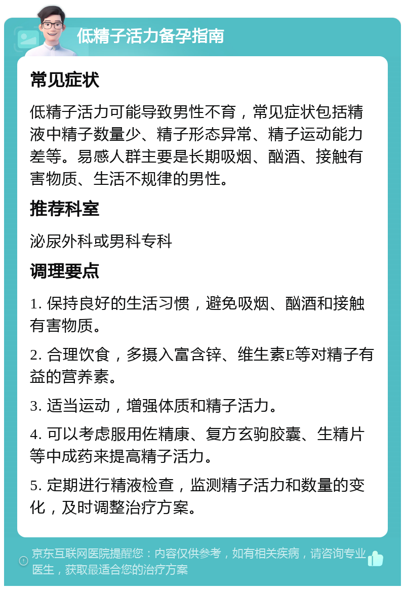 低精子活力备孕指南 常见症状 低精子活力可能导致男性不育，常见症状包括精液中精子数量少、精子形态异常、精子运动能力差等。易感人群主要是长期吸烟、酗酒、接触有害物质、生活不规律的男性。 推荐科室 泌尿外科或男科专科 调理要点 1. 保持良好的生活习惯，避免吸烟、酗酒和接触有害物质。 2. 合理饮食，多摄入富含锌、维生素E等对精子有益的营养素。 3. 适当运动，增强体质和精子活力。 4. 可以考虑服用佐精康、复方玄驹胶囊、生精片等中成药来提高精子活力。 5. 定期进行精液检查，监测精子活力和数量的变化，及时调整治疗方案。