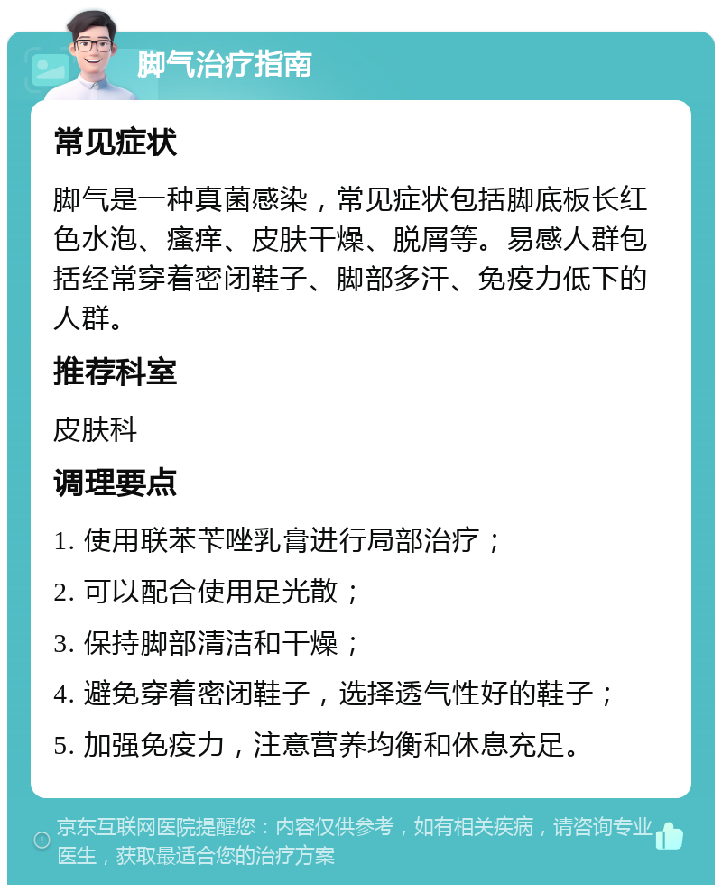 脚气治疗指南 常见症状 脚气是一种真菌感染，常见症状包括脚底板长红色水泡、瘙痒、皮肤干燥、脱屑等。易感人群包括经常穿着密闭鞋子、脚部多汗、免疫力低下的人群。 推荐科室 皮肤科 调理要点 1. 使用联苯苄唑乳膏进行局部治疗； 2. 可以配合使用足光散； 3. 保持脚部清洁和干燥； 4. 避免穿着密闭鞋子，选择透气性好的鞋子； 5. 加强免疫力，注意营养均衡和休息充足。