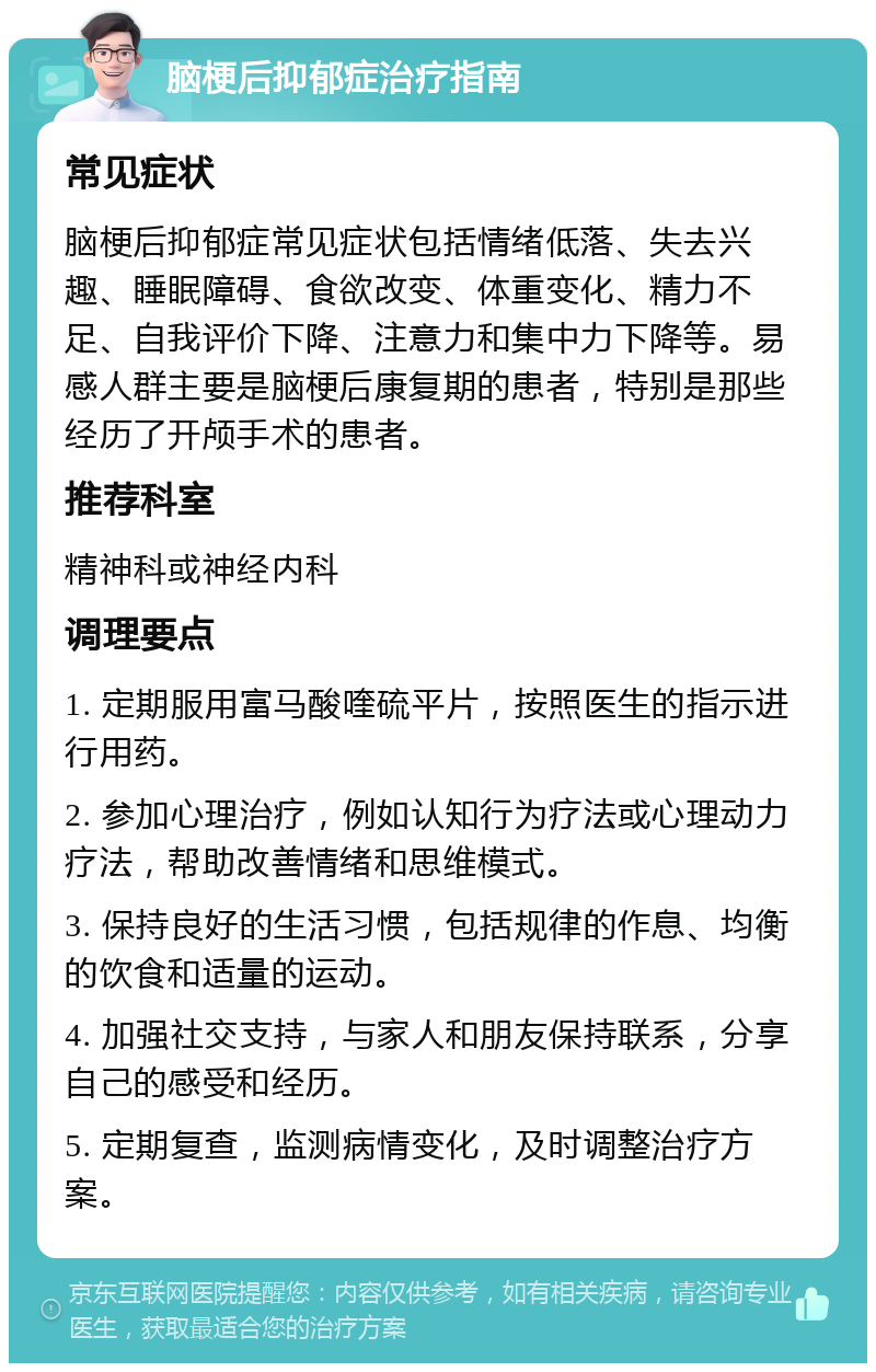 脑梗后抑郁症治疗指南 常见症状 脑梗后抑郁症常见症状包括情绪低落、失去兴趣、睡眠障碍、食欲改变、体重变化、精力不足、自我评价下降、注意力和集中力下降等。易感人群主要是脑梗后康复期的患者，特别是那些经历了开颅手术的患者。 推荐科室 精神科或神经内科 调理要点 1. 定期服用富马酸喹硫平片，按照医生的指示进行用药。 2. 参加心理治疗，例如认知行为疗法或心理动力疗法，帮助改善情绪和思维模式。 3. 保持良好的生活习惯，包括规律的作息、均衡的饮食和适量的运动。 4. 加强社交支持，与家人和朋友保持联系，分享自己的感受和经历。 5. 定期复查，监测病情变化，及时调整治疗方案。