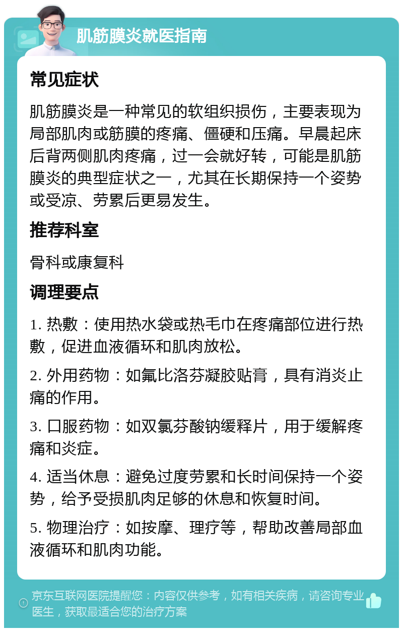 肌筋膜炎就医指南 常见症状 肌筋膜炎是一种常见的软组织损伤，主要表现为局部肌肉或筋膜的疼痛、僵硬和压痛。早晨起床后背两侧肌肉疼痛，过一会就好转，可能是肌筋膜炎的典型症状之一，尤其在长期保持一个姿势或受凉、劳累后更易发生。 推荐科室 骨科或康复科 调理要点 1. 热敷：使用热水袋或热毛巾在疼痛部位进行热敷，促进血液循环和肌肉放松。 2. 外用药物：如氟比洛芬凝胶贴膏，具有消炎止痛的作用。 3. 口服药物：如双氯芬酸钠缓释片，用于缓解疼痛和炎症。 4. 适当休息：避免过度劳累和长时间保持一个姿势，给予受损肌肉足够的休息和恢复时间。 5. 物理治疗：如按摩、理疗等，帮助改善局部血液循环和肌肉功能。