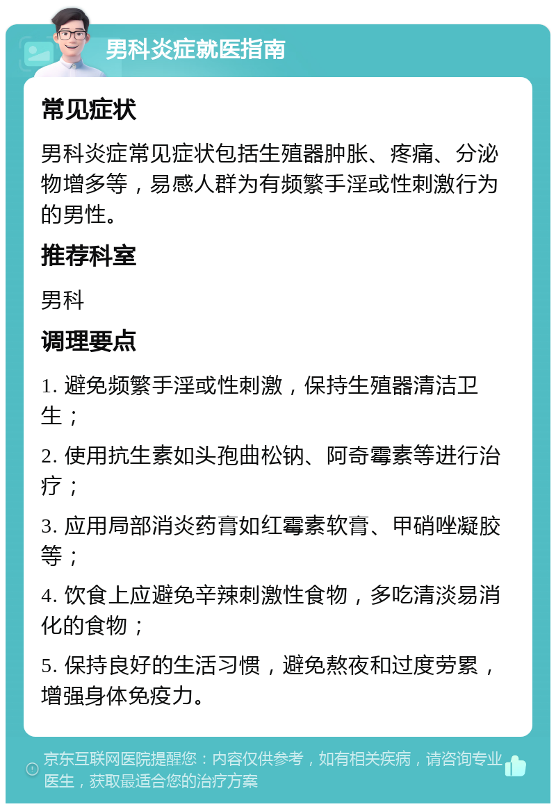 男科炎症就医指南 常见症状 男科炎症常见症状包括生殖器肿胀、疼痛、分泌物增多等，易感人群为有频繁手淫或性刺激行为的男性。 推荐科室 男科 调理要点 1. 避免频繁手淫或性刺激，保持生殖器清洁卫生； 2. 使用抗生素如头孢曲松钠、阿奇霉素等进行治疗； 3. 应用局部消炎药膏如红霉素软膏、甲硝唑凝胶等； 4. 饮食上应避免辛辣刺激性食物，多吃清淡易消化的食物； 5. 保持良好的生活习惯，避免熬夜和过度劳累，增强身体免疫力。