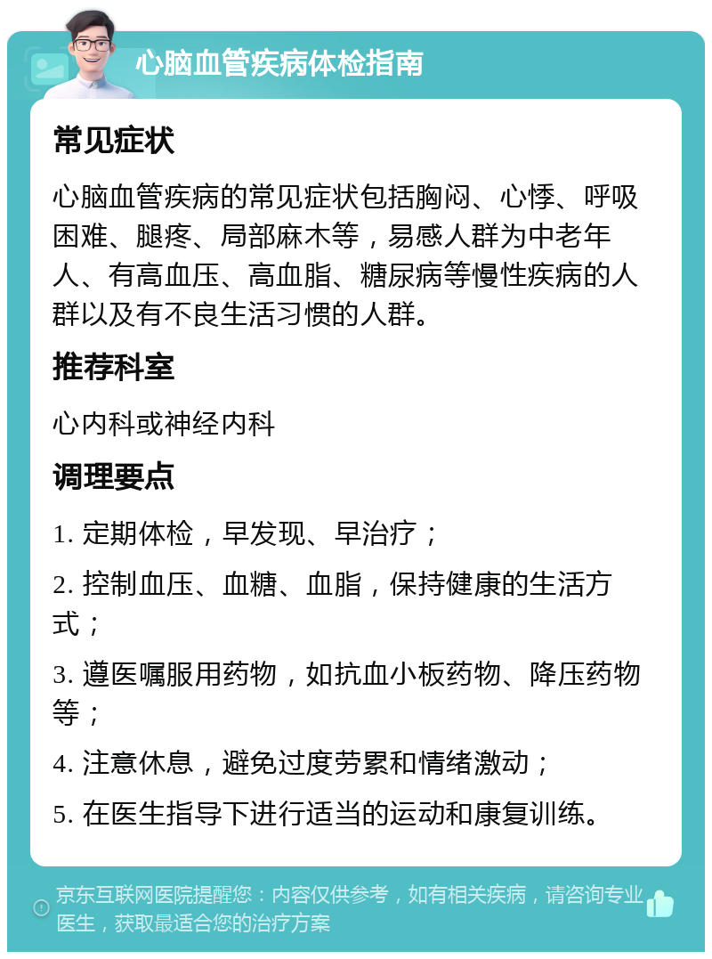 心脑血管疾病体检指南 常见症状 心脑血管疾病的常见症状包括胸闷、心悸、呼吸困难、腿疼、局部麻木等，易感人群为中老年人、有高血压、高血脂、糖尿病等慢性疾病的人群以及有不良生活习惯的人群。 推荐科室 心内科或神经内科 调理要点 1. 定期体检，早发现、早治疗； 2. 控制血压、血糖、血脂，保持健康的生活方式； 3. 遵医嘱服用药物，如抗血小板药物、降压药物等； 4. 注意休息，避免过度劳累和情绪激动； 5. 在医生指导下进行适当的运动和康复训练。