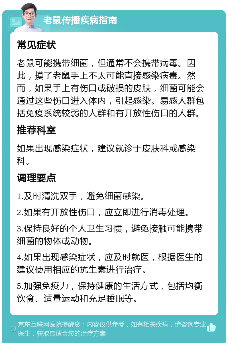 老鼠传播疾病指南 常见症状 老鼠可能携带细菌，但通常不会携带病毒。因此，摸了老鼠手上不太可能直接感染病毒。然而，如果手上有伤口或破损的皮肤，细菌可能会通过这些伤口进入体内，引起感染。易感人群包括免疫系统较弱的人群和有开放性伤口的人群。 推荐科室 如果出现感染症状，建议就诊于皮肤科或感染科。 调理要点 1.及时清洗双手，避免细菌感染。 2.如果有开放性伤口，应立即进行消毒处理。 3.保持良好的个人卫生习惯，避免接触可能携带细菌的物体或动物。 4.如果出现感染症状，应及时就医，根据医生的建议使用相应的抗生素进行治疗。 5.加强免疫力，保持健康的生活方式，包括均衡饮食、适量运动和充足睡眠等。