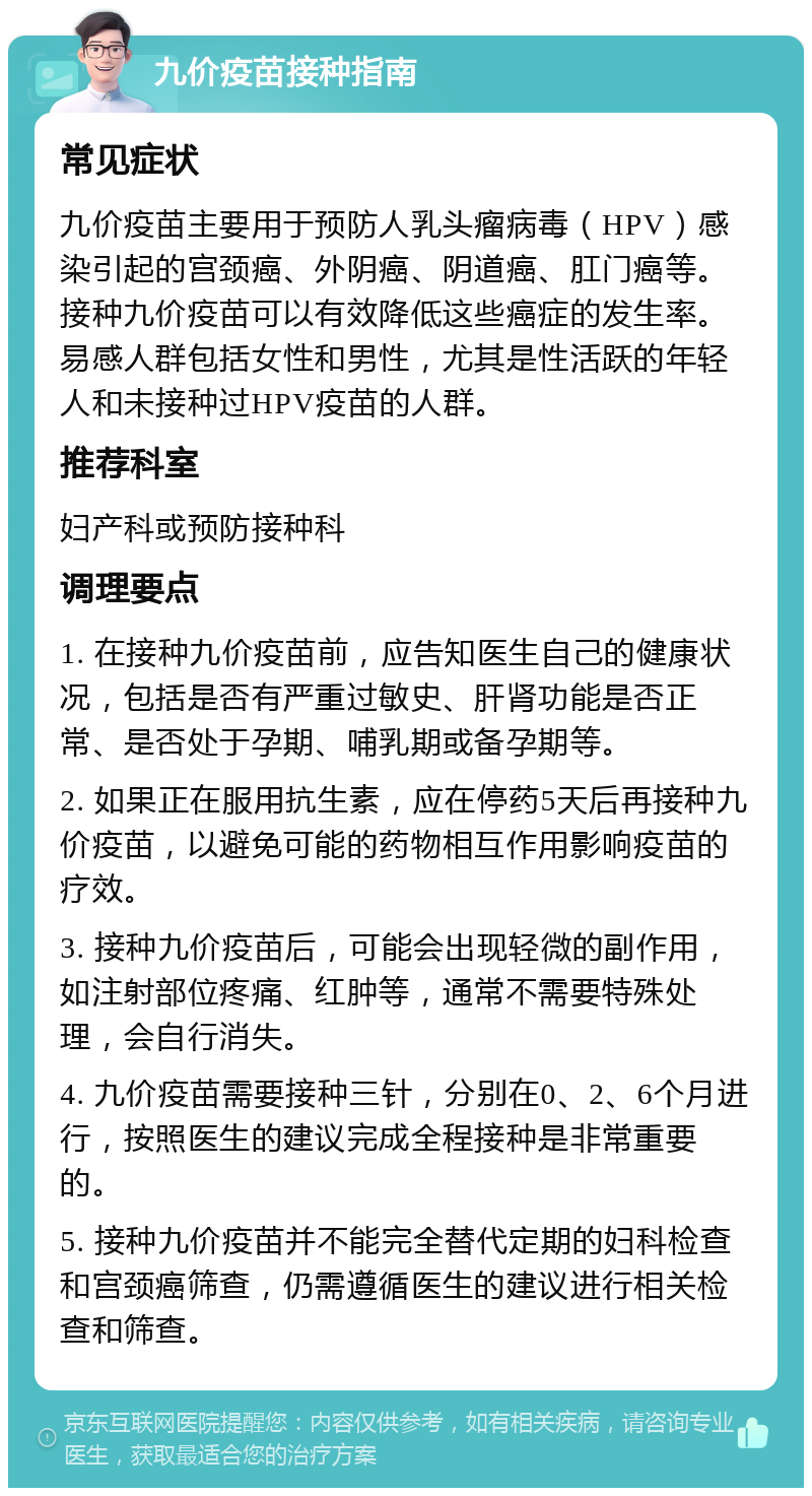 九价疫苗接种指南 常见症状 九价疫苗主要用于预防人乳头瘤病毒（HPV）感染引起的宫颈癌、外阴癌、阴道癌、肛门癌等。接种九价疫苗可以有效降低这些癌症的发生率。易感人群包括女性和男性，尤其是性活跃的年轻人和未接种过HPV疫苗的人群。 推荐科室 妇产科或预防接种科 调理要点 1. 在接种九价疫苗前，应告知医生自己的健康状况，包括是否有严重过敏史、肝肾功能是否正常、是否处于孕期、哺乳期或备孕期等。 2. 如果正在服用抗生素，应在停药5天后再接种九价疫苗，以避免可能的药物相互作用影响疫苗的疗效。 3. 接种九价疫苗后，可能会出现轻微的副作用，如注射部位疼痛、红肿等，通常不需要特殊处理，会自行消失。 4. 九价疫苗需要接种三针，分别在0、2、6个月进行，按照医生的建议完成全程接种是非常重要的。 5. 接种九价疫苗并不能完全替代定期的妇科检查和宫颈癌筛查，仍需遵循医生的建议进行相关检查和筛查。