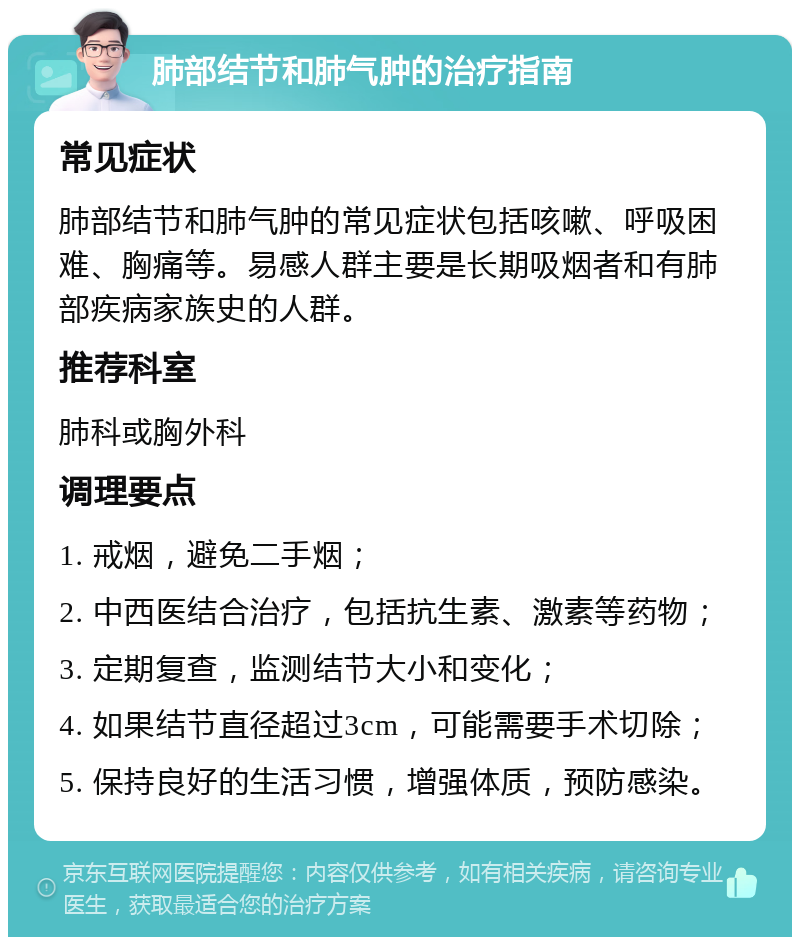 肺部结节和肺气肿的治疗指南 常见症状 肺部结节和肺气肿的常见症状包括咳嗽、呼吸困难、胸痛等。易感人群主要是长期吸烟者和有肺部疾病家族史的人群。 推荐科室 肺科或胸外科 调理要点 1. 戒烟，避免二手烟； 2. 中西医结合治疗，包括抗生素、激素等药物； 3. 定期复查，监测结节大小和变化； 4. 如果结节直径超过3cm，可能需要手术切除； 5. 保持良好的生活习惯，增强体质，预防感染。