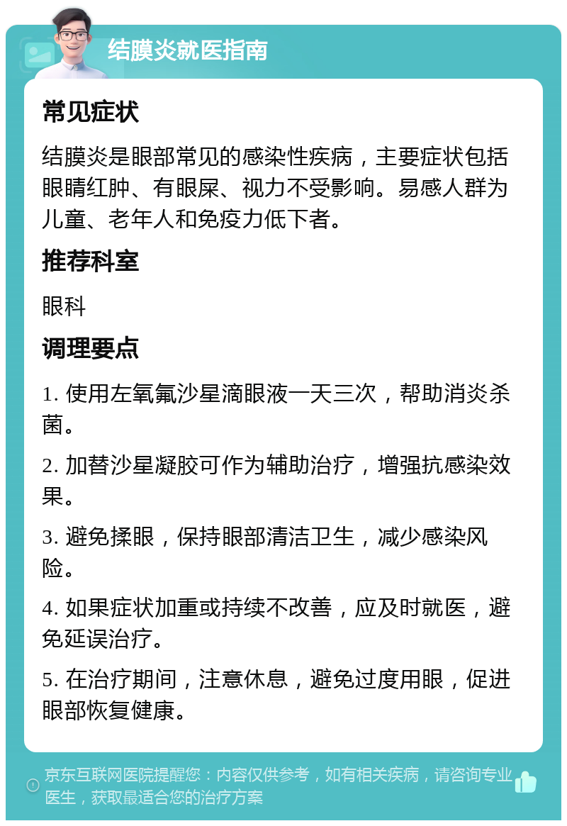 结膜炎就医指南 常见症状 结膜炎是眼部常见的感染性疾病，主要症状包括眼睛红肿、有眼屎、视力不受影响。易感人群为儿童、老年人和免疫力低下者。 推荐科室 眼科 调理要点 1. 使用左氧氟沙星滴眼液一天三次，帮助消炎杀菌。 2. 加替沙星凝胶可作为辅助治疗，增强抗感染效果。 3. 避免揉眼，保持眼部清洁卫生，减少感染风险。 4. 如果症状加重或持续不改善，应及时就医，避免延误治疗。 5. 在治疗期间，注意休息，避免过度用眼，促进眼部恢复健康。