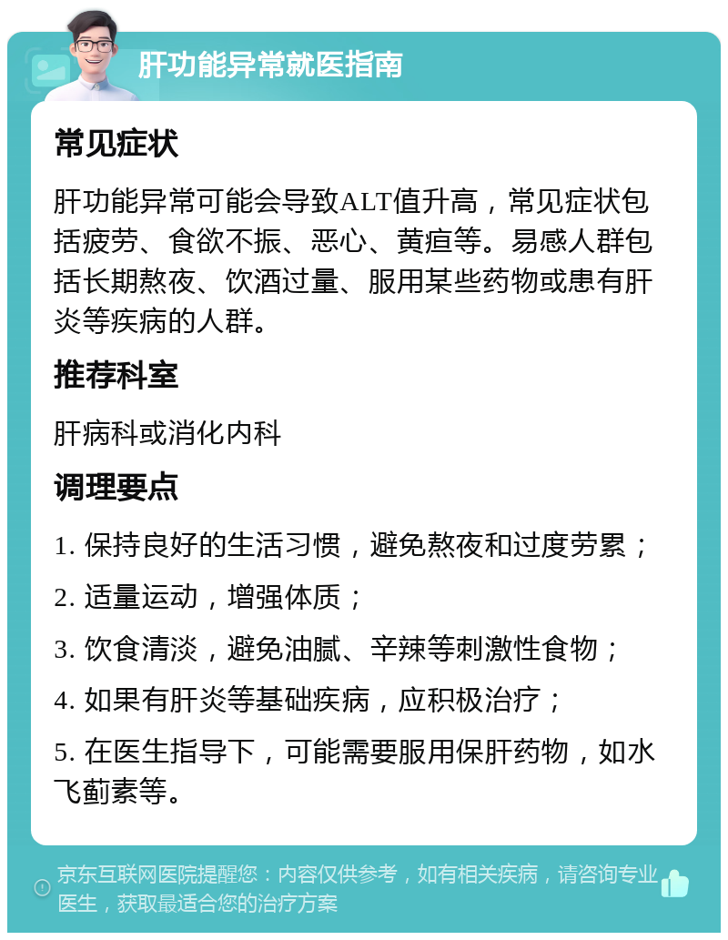 肝功能异常就医指南 常见症状 肝功能异常可能会导致ALT值升高，常见症状包括疲劳、食欲不振、恶心、黄疸等。易感人群包括长期熬夜、饮酒过量、服用某些药物或患有肝炎等疾病的人群。 推荐科室 肝病科或消化内科 调理要点 1. 保持良好的生活习惯，避免熬夜和过度劳累； 2. 适量运动，增强体质； 3. 饮食清淡，避免油腻、辛辣等刺激性食物； 4. 如果有肝炎等基础疾病，应积极治疗； 5. 在医生指导下，可能需要服用保肝药物，如水飞蓟素等。