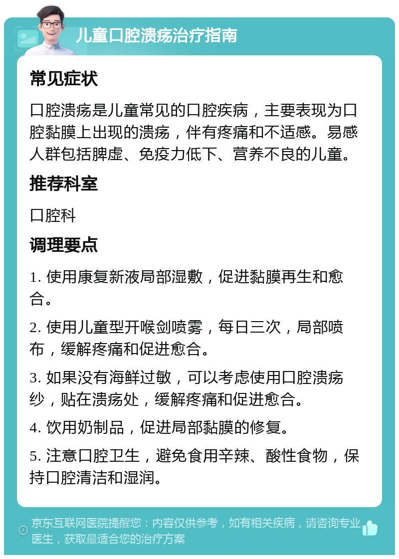 儿童口腔溃疡治疗指南 常见症状 口腔溃疡是儿童常见的口腔疾病，主要表现为口腔黏膜上出现的溃疡，伴有疼痛和不适感。易感人群包括脾虚、免疫力低下、营养不良的儿童。 推荐科室 口腔科 调理要点 1. 使用康复新液局部湿敷，促进黏膜再生和愈合。 2. 使用儿童型开喉剑喷雾，每日三次，局部喷布，缓解疼痛和促进愈合。 3. 如果没有海鲜过敏，可以考虑使用口腔溃疡纱，贴在溃疡处，缓解疼痛和促进愈合。 4. 饮用奶制品，促进局部黏膜的修复。 5. 注意口腔卫生，避免食用辛辣、酸性食物，保持口腔清洁和湿润。