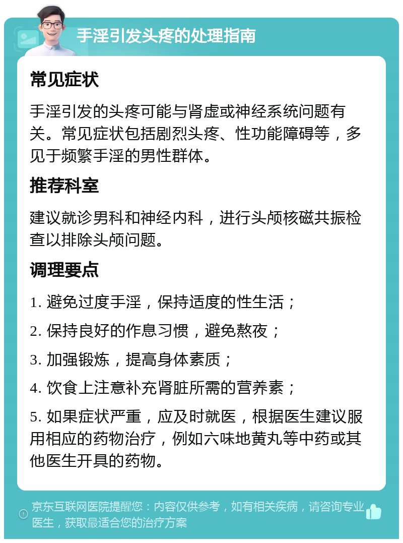 手淫引发头疼的处理指南 常见症状 手淫引发的头疼可能与肾虚或神经系统问题有关。常见症状包括剧烈头疼、性功能障碍等，多见于频繁手淫的男性群体。 推荐科室 建议就诊男科和神经内科，进行头颅核磁共振检查以排除头颅问题。 调理要点 1. 避免过度手淫，保持适度的性生活； 2. 保持良好的作息习惯，避免熬夜； 3. 加强锻炼，提高身体素质； 4. 饮食上注意补充肾脏所需的营养素； 5. 如果症状严重，应及时就医，根据医生建议服用相应的药物治疗，例如六味地黄丸等中药或其他医生开具的药物。