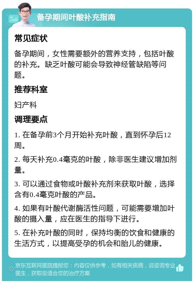 备孕期间叶酸补充指南 常见症状 备孕期间，女性需要额外的营养支持，包括叶酸的补充。缺乏叶酸可能会导致神经管缺陷等问题。 推荐科室 妇产科 调理要点 1. 在备孕前3个月开始补充叶酸，直到怀孕后12周。 2. 每天补充0.4毫克的叶酸，除非医生建议增加剂量。 3. 可以通过食物或叶酸补充剂来获取叶酸，选择含有0.4毫克叶酸的产品。 4. 如果有叶酸代谢酶活性问题，可能需要增加叶酸的摄入量，应在医生的指导下进行。 5. 在补充叶酸的同时，保持均衡的饮食和健康的生活方式，以提高受孕的机会和胎儿的健康。