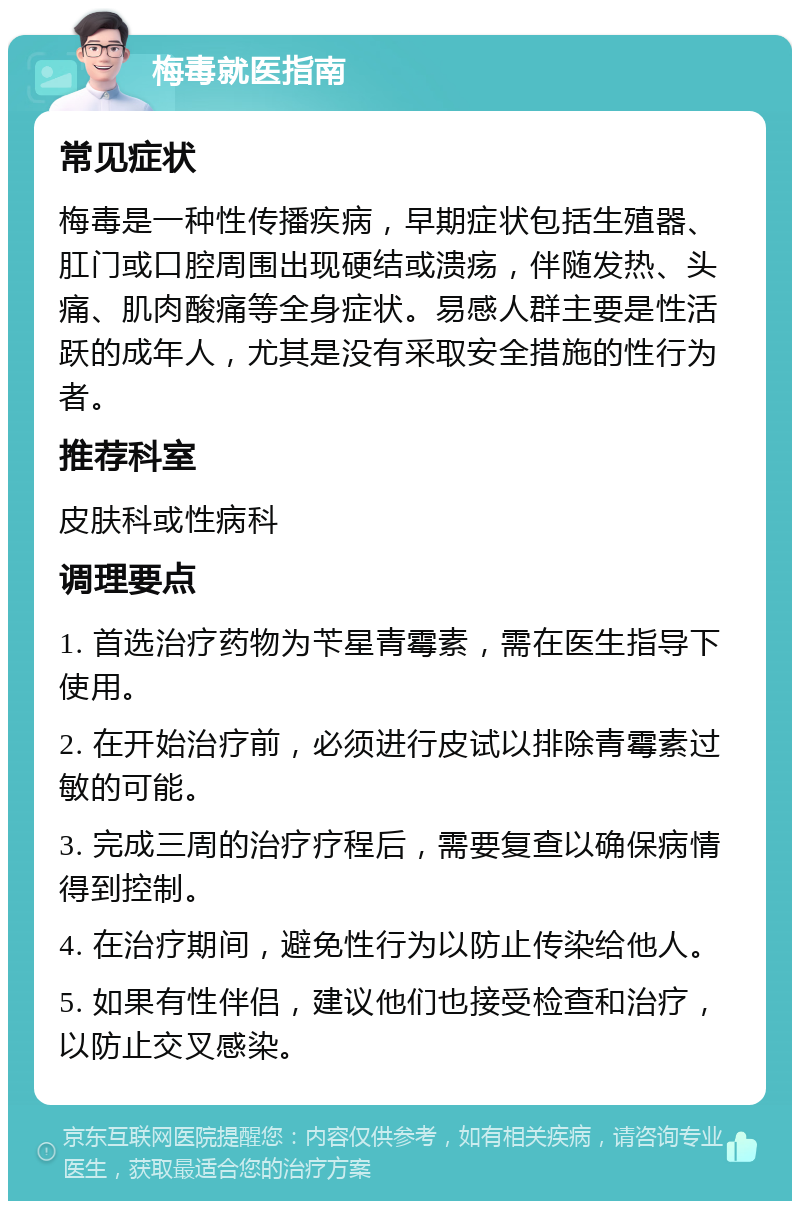 梅毒就医指南 常见症状 梅毒是一种性传播疾病，早期症状包括生殖器、肛门或口腔周围出现硬结或溃疡，伴随发热、头痛、肌肉酸痛等全身症状。易感人群主要是性活跃的成年人，尤其是没有采取安全措施的性行为者。 推荐科室 皮肤科或性病科 调理要点 1. 首选治疗药物为苄星青霉素，需在医生指导下使用。 2. 在开始治疗前，必须进行皮试以排除青霉素过敏的可能。 3. 完成三周的治疗疗程后，需要复查以确保病情得到控制。 4. 在治疗期间，避免性行为以防止传染给他人。 5. 如果有性伴侣，建议他们也接受检查和治疗，以防止交叉感染。