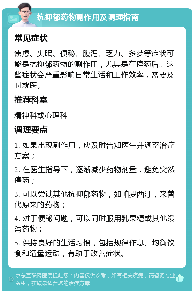 抗抑郁药物副作用及调理指南 常见症状 焦虑、失眠、便秘、腹泻、乏力、多梦等症状可能是抗抑郁药物的副作用，尤其是在停药后。这些症状会严重影响日常生活和工作效率，需要及时就医。 推荐科室 精神科或心理科 调理要点 1. 如果出现副作用，应及时告知医生并调整治疗方案； 2. 在医生指导下，逐渐减少药物剂量，避免突然停药； 3. 可以尝试其他抗抑郁药物，如帕罗西汀，来替代原来的药物； 4. 对于便秘问题，可以同时服用乳果糖或其他缓泻药物； 5. 保持良好的生活习惯，包括规律作息、均衡饮食和适量运动，有助于改善症状。