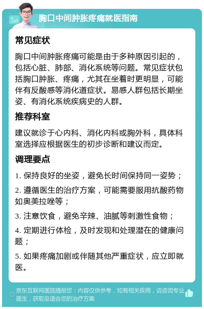 胸口中间肿胀疼痛就医指南 常见症状 胸口中间肿胀疼痛可能是由于多种原因引起的，包括心脏、肺部、消化系统等问题。常见症状包括胸口肿胀、疼痛，尤其在坐着时更明显，可能伴有反酸感等消化道症状。易感人群包括长期坐姿、有消化系统疾病史的人群。 推荐科室 建议就诊于心内科、消化内科或胸外科，具体科室选择应根据医生的初步诊断和建议而定。 调理要点 1. 保持良好的坐姿，避免长时间保持同一姿势； 2. 遵循医生的治疗方案，可能需要服用抗酸药物如奥美拉唑等； 3. 注意饮食，避免辛辣、油腻等刺激性食物； 4. 定期进行体检，及时发现和处理潜在的健康问题； 5. 如果疼痛加剧或伴随其他严重症状，应立即就医。