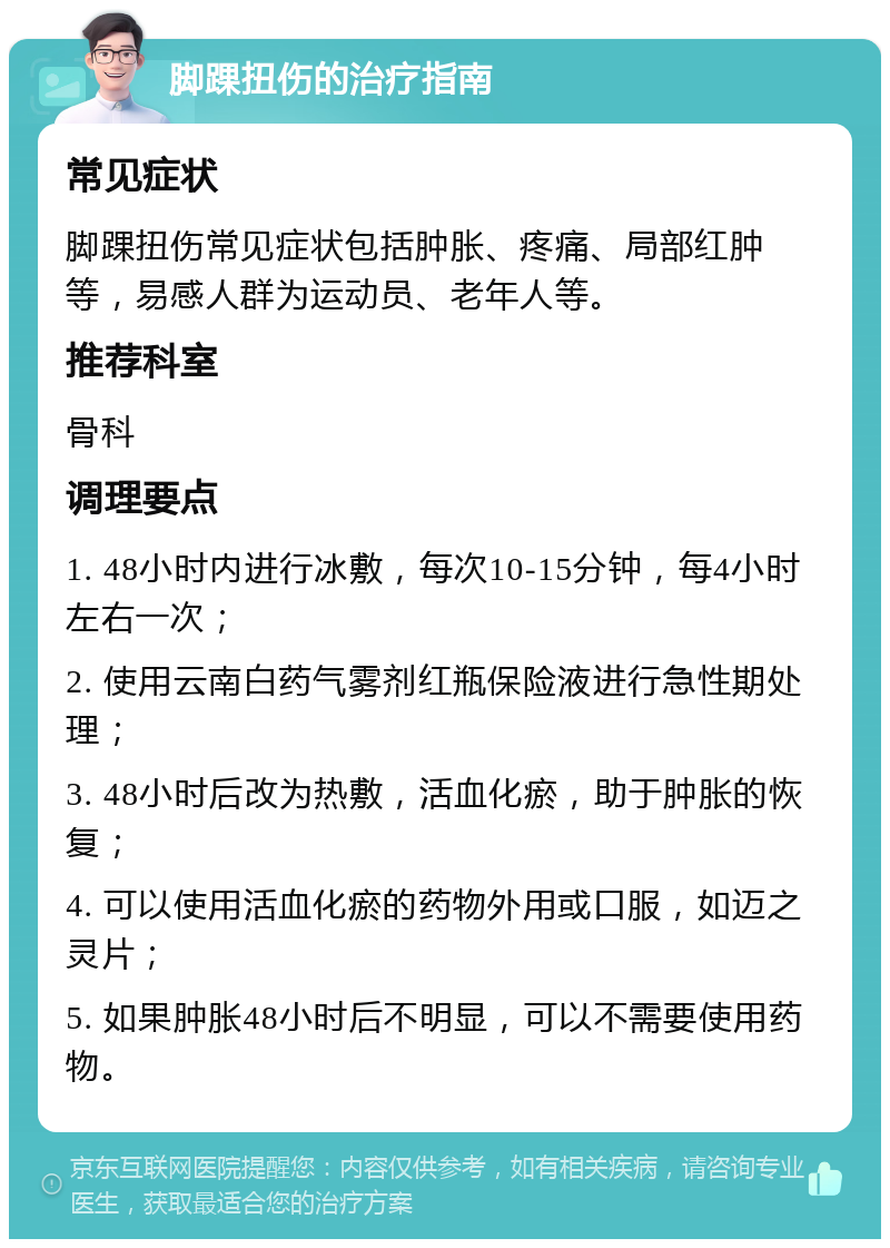 脚踝扭伤的治疗指南 常见症状 脚踝扭伤常见症状包括肿胀、疼痛、局部红肿等，易感人群为运动员、老年人等。 推荐科室 骨科 调理要点 1. 48小时内进行冰敷，每次10-15分钟，每4小时左右一次； 2. 使用云南白药气雾剂红瓶保险液进行急性期处理； 3. 48小时后改为热敷，活血化瘀，助于肿胀的恢复； 4. 可以使用活血化瘀的药物外用或口服，如迈之灵片； 5. 如果肿胀48小时后不明显，可以不需要使用药物。