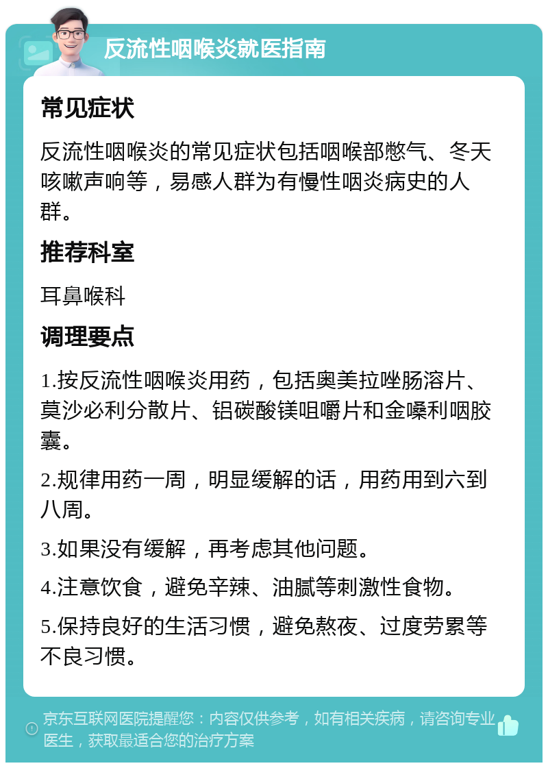 反流性咽喉炎就医指南 常见症状 反流性咽喉炎的常见症状包括咽喉部憋气、冬天咳嗽声响等，易感人群为有慢性咽炎病史的人群。 推荐科室 耳鼻喉科 调理要点 1.按反流性咽喉炎用药，包括奥美拉唑肠溶片、莫沙必利分散片、铝碳酸镁咀嚼片和金嗓利咽胶囊。 2.规律用药一周，明显缓解的话，用药用到六到八周。 3.如果没有缓解，再考虑其他问题。 4.注意饮食，避免辛辣、油腻等刺激性食物。 5.保持良好的生活习惯，避免熬夜、过度劳累等不良习惯。