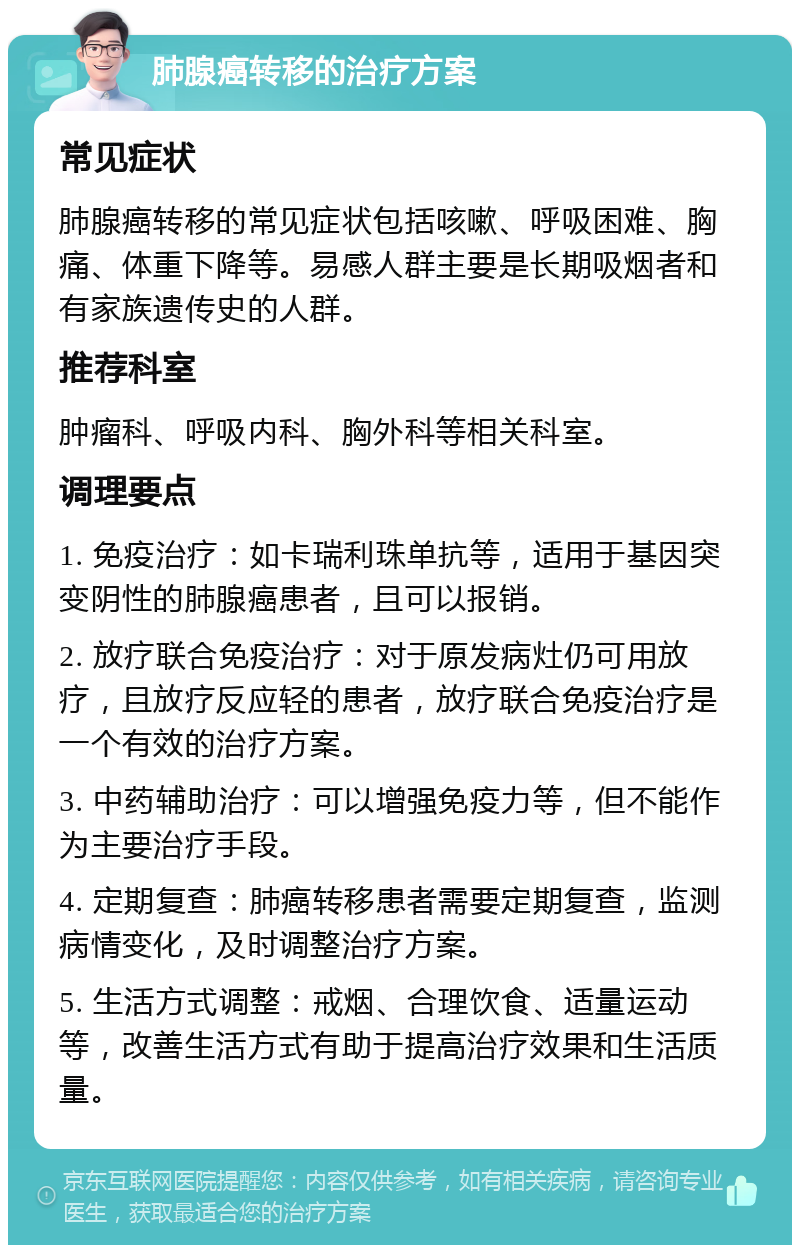 肺腺癌转移的治疗方案 常见症状 肺腺癌转移的常见症状包括咳嗽、呼吸困难、胸痛、体重下降等。易感人群主要是长期吸烟者和有家族遗传史的人群。 推荐科室 肿瘤科、呼吸内科、胸外科等相关科室。 调理要点 1. 免疫治疗：如卡瑞利珠单抗等，适用于基因突变阴性的肺腺癌患者，且可以报销。 2. 放疗联合免疫治疗：对于原发病灶仍可用放疗，且放疗反应轻的患者，放疗联合免疫治疗是一个有效的治疗方案。 3. 中药辅助治疗：可以增强免疫力等，但不能作为主要治疗手段。 4. 定期复查：肺癌转移患者需要定期复查，监测病情变化，及时调整治疗方案。 5. 生活方式调整：戒烟、合理饮食、适量运动等，改善生活方式有助于提高治疗效果和生活质量。