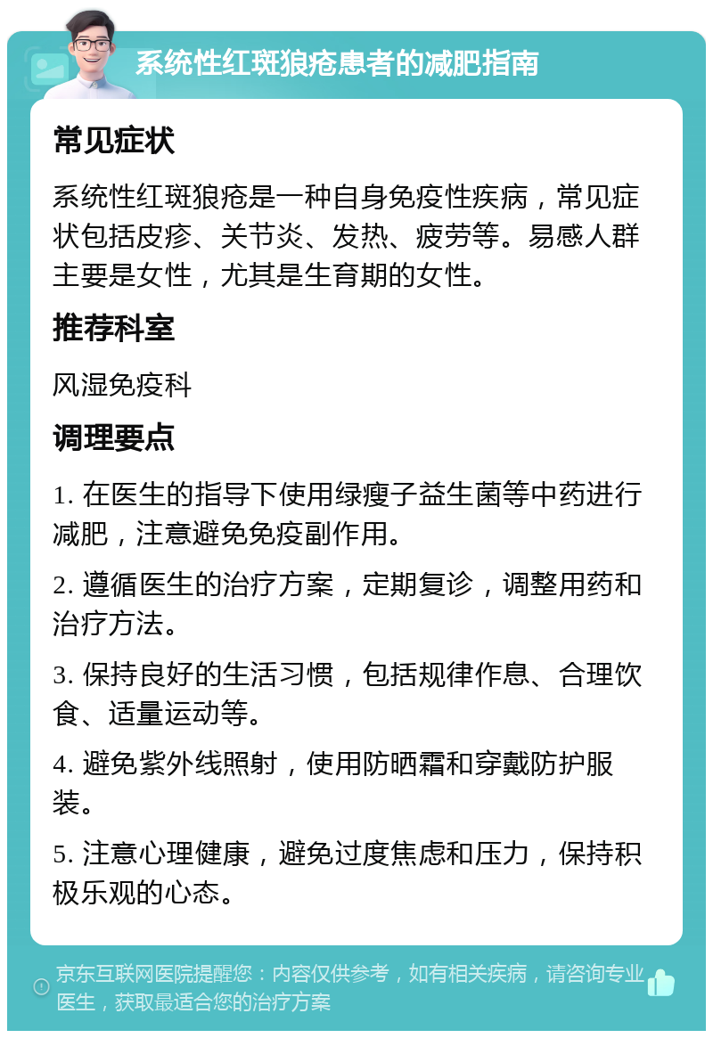 系统性红斑狼疮患者的减肥指南 常见症状 系统性红斑狼疮是一种自身免疫性疾病，常见症状包括皮疹、关节炎、发热、疲劳等。易感人群主要是女性，尤其是生育期的女性。 推荐科室 风湿免疫科 调理要点 1. 在医生的指导下使用绿瘦子益生菌等中药进行减肥，注意避免免疫副作用。 2. 遵循医生的治疗方案，定期复诊，调整用药和治疗方法。 3. 保持良好的生活习惯，包括规律作息、合理饮食、适量运动等。 4. 避免紫外线照射，使用防晒霜和穿戴防护服装。 5. 注意心理健康，避免过度焦虑和压力，保持积极乐观的心态。