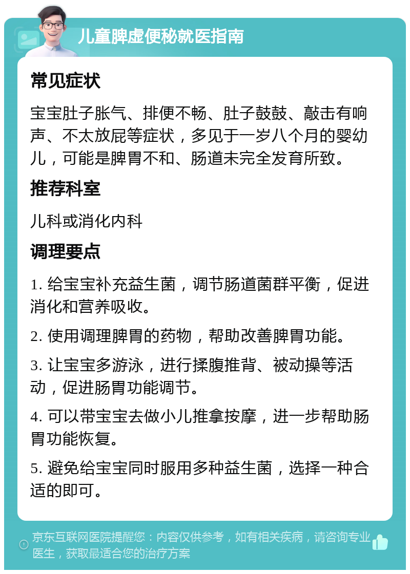 儿童脾虚便秘就医指南 常见症状 宝宝肚子胀气、排便不畅、肚子鼓鼓、敲击有响声、不太放屁等症状，多见于一岁八个月的婴幼儿，可能是脾胃不和、肠道未完全发育所致。 推荐科室 儿科或消化内科 调理要点 1. 给宝宝补充益生菌，调节肠道菌群平衡，促进消化和营养吸收。 2. 使用调理脾胃的药物，帮助改善脾胃功能。 3. 让宝宝多游泳，进行揉腹推背、被动操等活动，促进肠胃功能调节。 4. 可以带宝宝去做小儿推拿按摩，进一步帮助肠胃功能恢复。 5. 避免给宝宝同时服用多种益生菌，选择一种合适的即可。